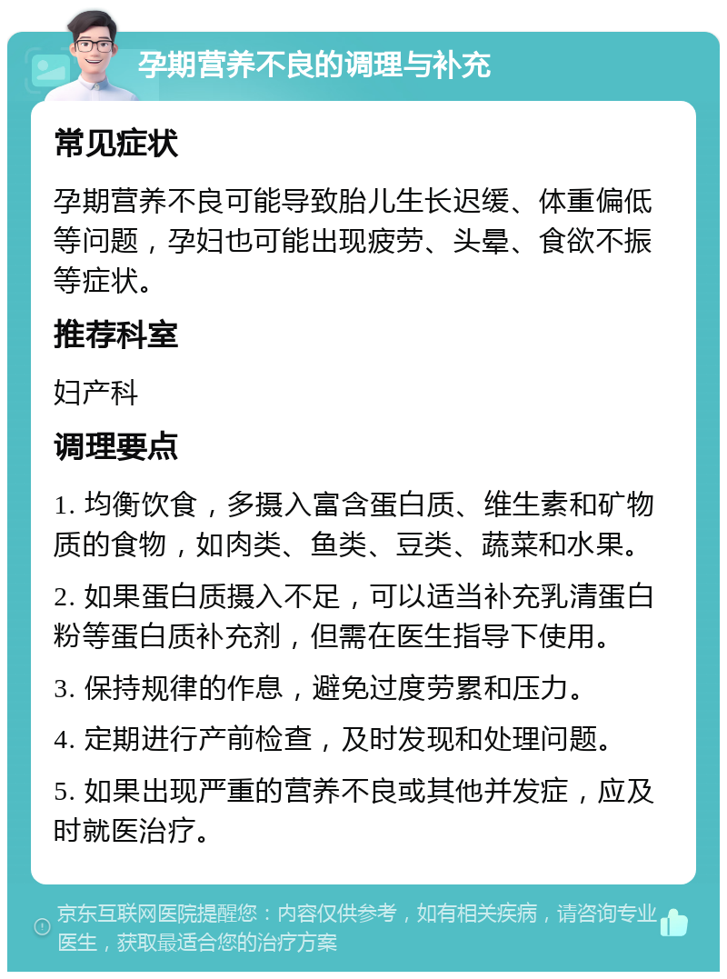 孕期营养不良的调理与补充 常见症状 孕期营养不良可能导致胎儿生长迟缓、体重偏低等问题，孕妇也可能出现疲劳、头晕、食欲不振等症状。 推荐科室 妇产科 调理要点 1. 均衡饮食，多摄入富含蛋白质、维生素和矿物质的食物，如肉类、鱼类、豆类、蔬菜和水果。 2. 如果蛋白质摄入不足，可以适当补充乳清蛋白粉等蛋白质补充剂，但需在医生指导下使用。 3. 保持规律的作息，避免过度劳累和压力。 4. 定期进行产前检查，及时发现和处理问题。 5. 如果出现严重的营养不良或其他并发症，应及时就医治疗。