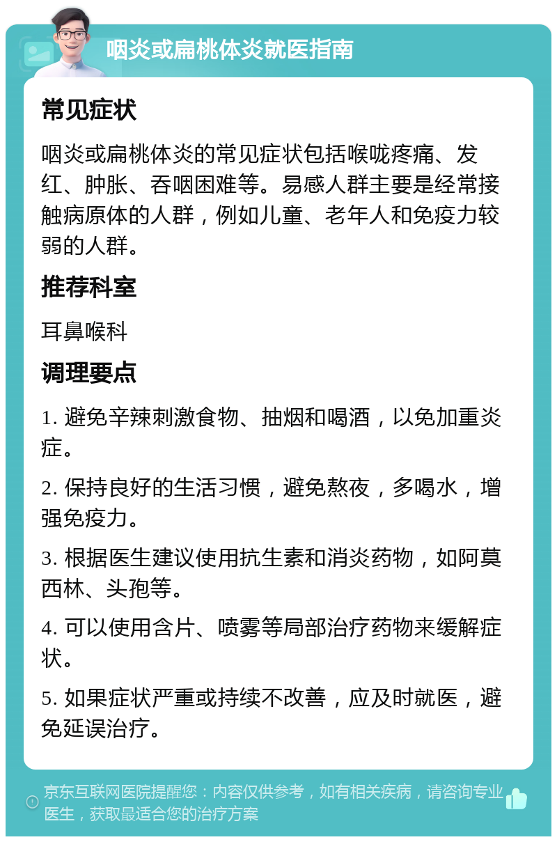 咽炎或扁桃体炎就医指南 常见症状 咽炎或扁桃体炎的常见症状包括喉咙疼痛、发红、肿胀、吞咽困难等。易感人群主要是经常接触病原体的人群，例如儿童、老年人和免疫力较弱的人群。 推荐科室 耳鼻喉科 调理要点 1. 避免辛辣刺激食物、抽烟和喝酒，以免加重炎症。 2. 保持良好的生活习惯，避免熬夜，多喝水，增强免疫力。 3. 根据医生建议使用抗生素和消炎药物，如阿莫西林、头孢等。 4. 可以使用含片、喷雾等局部治疗药物来缓解症状。 5. 如果症状严重或持续不改善，应及时就医，避免延误治疗。