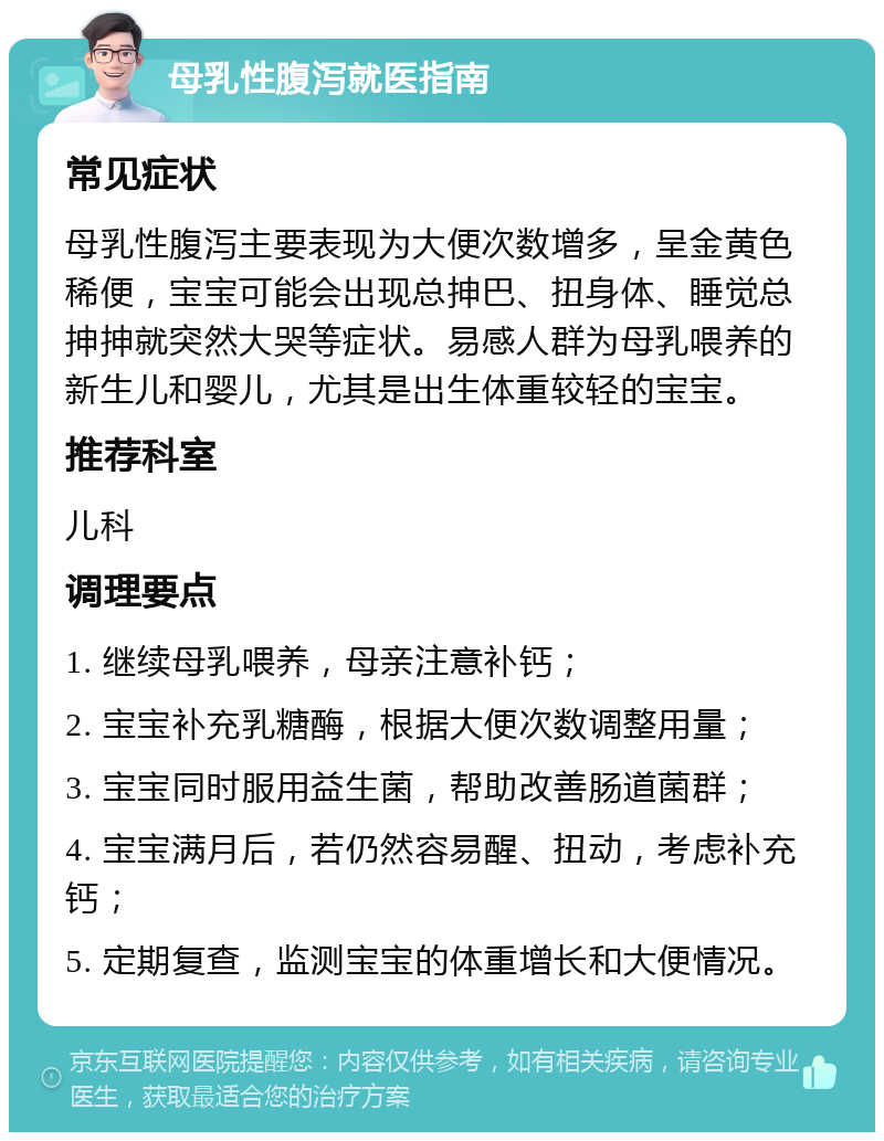 母乳性腹泻就医指南 常见症状 母乳性腹泻主要表现为大便次数增多，呈金黄色稀便，宝宝可能会出现总抻巴、扭身体、睡觉总抻抻就突然大哭等症状。易感人群为母乳喂养的新生儿和婴儿，尤其是出生体重较轻的宝宝。 推荐科室 儿科 调理要点 1. 继续母乳喂养，母亲注意补钙； 2. 宝宝补充乳糖酶，根据大便次数调整用量； 3. 宝宝同时服用益生菌，帮助改善肠道菌群； 4. 宝宝满月后，若仍然容易醒、扭动，考虑补充钙； 5. 定期复查，监测宝宝的体重增长和大便情况。