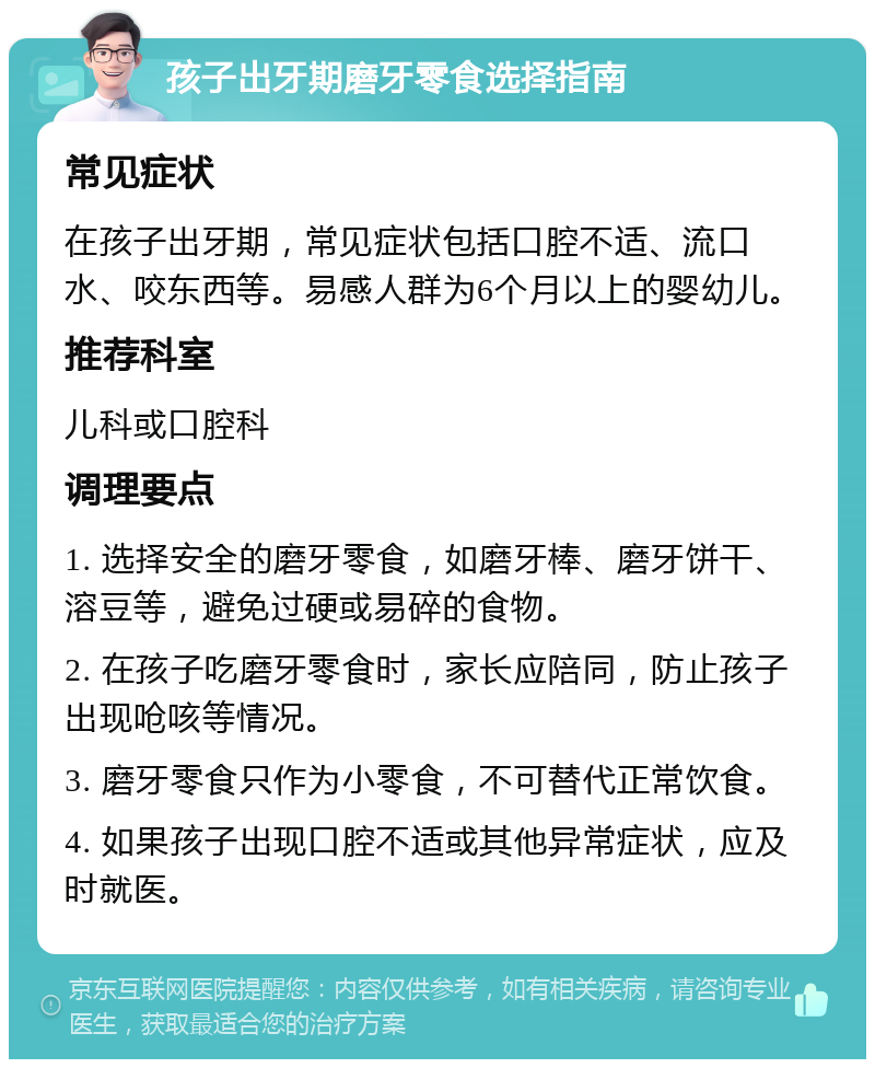 孩子出牙期磨牙零食选择指南 常见症状 在孩子出牙期，常见症状包括口腔不适、流口水、咬东西等。易感人群为6个月以上的婴幼儿。 推荐科室 儿科或口腔科 调理要点 1. 选择安全的磨牙零食，如磨牙棒、磨牙饼干、溶豆等，避免过硬或易碎的食物。 2. 在孩子吃磨牙零食时，家长应陪同，防止孩子出现呛咳等情况。 3. 磨牙零食只作为小零食，不可替代正常饮食。 4. 如果孩子出现口腔不适或其他异常症状，应及时就医。