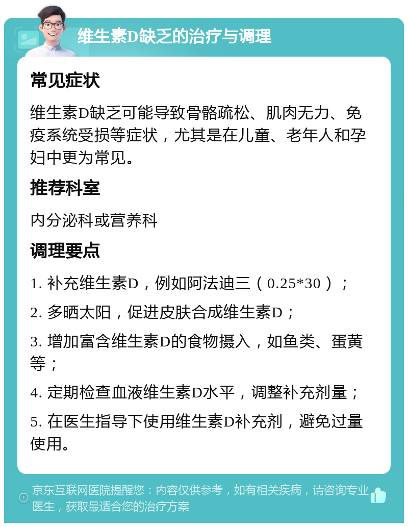 维生素D缺乏的治疗与调理 常见症状 维生素D缺乏可能导致骨骼疏松、肌肉无力、免疫系统受损等症状，尤其是在儿童、老年人和孕妇中更为常见。 推荐科室 内分泌科或营养科 调理要点 1. 补充维生素D，例如阿法迪三（0.25*30）； 2. 多晒太阳，促进皮肤合成维生素D； 3. 增加富含维生素D的食物摄入，如鱼类、蛋黄等； 4. 定期检查血液维生素D水平，调整补充剂量； 5. 在医生指导下使用维生素D补充剂，避免过量使用。