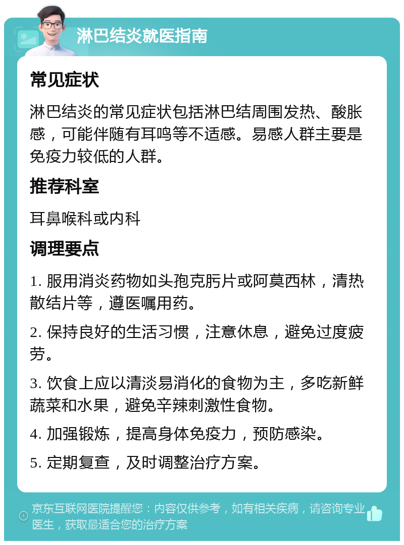 淋巴结炎就医指南 常见症状 淋巴结炎的常见症状包括淋巴结周围发热、酸胀感，可能伴随有耳鸣等不适感。易感人群主要是免疫力较低的人群。 推荐科室 耳鼻喉科或内科 调理要点 1. 服用消炎药物如头孢克肟片或阿莫西林，清热散结片等，遵医嘱用药。 2. 保持良好的生活习惯，注意休息，避免过度疲劳。 3. 饮食上应以清淡易消化的食物为主，多吃新鲜蔬菜和水果，避免辛辣刺激性食物。 4. 加强锻炼，提高身体免疫力，预防感染。 5. 定期复查，及时调整治疗方案。