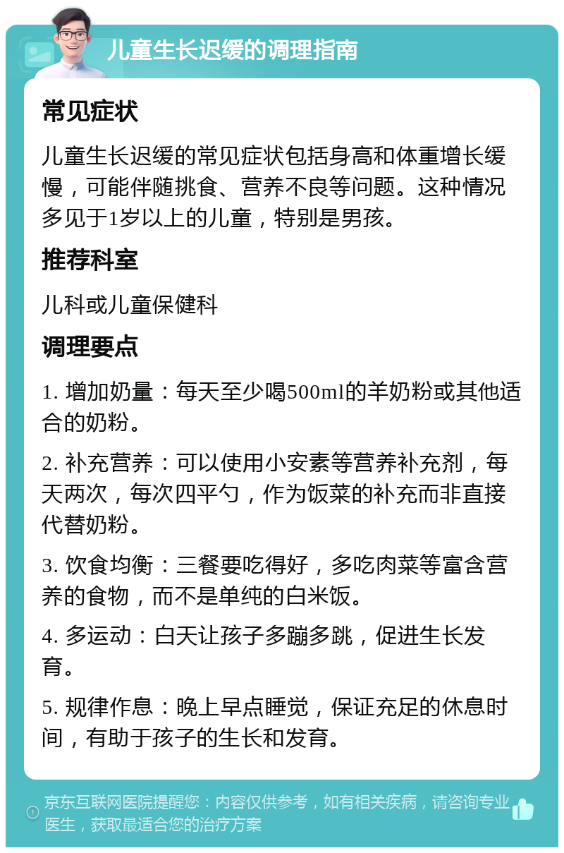 儿童生长迟缓的调理指南 常见症状 儿童生长迟缓的常见症状包括身高和体重增长缓慢，可能伴随挑食、营养不良等问题。这种情况多见于1岁以上的儿童，特别是男孩。 推荐科室 儿科或儿童保健科 调理要点 1. 增加奶量：每天至少喝500ml的羊奶粉或其他适合的奶粉。 2. 补充营养：可以使用小安素等营养补充剂，每天两次，每次四平勺，作为饭菜的补充而非直接代替奶粉。 3. 饮食均衡：三餐要吃得好，多吃肉菜等富含营养的食物，而不是单纯的白米饭。 4. 多运动：白天让孩子多蹦多跳，促进生长发育。 5. 规律作息：晚上早点睡觉，保证充足的休息时间，有助于孩子的生长和发育。