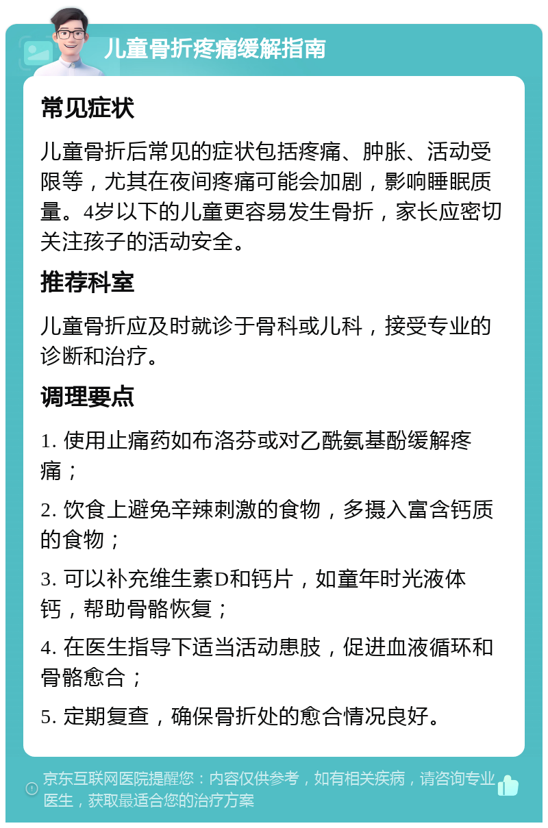 儿童骨折疼痛缓解指南 常见症状 儿童骨折后常见的症状包括疼痛、肿胀、活动受限等，尤其在夜间疼痛可能会加剧，影响睡眠质量。4岁以下的儿童更容易发生骨折，家长应密切关注孩子的活动安全。 推荐科室 儿童骨折应及时就诊于骨科或儿科，接受专业的诊断和治疗。 调理要点 1. 使用止痛药如布洛芬或对乙酰氨基酚缓解疼痛； 2. 饮食上避免辛辣刺激的食物，多摄入富含钙质的食物； 3. 可以补充维生素D和钙片，如童年时光液体钙，帮助骨骼恢复； 4. 在医生指导下适当活动患肢，促进血液循环和骨骼愈合； 5. 定期复查，确保骨折处的愈合情况良好。