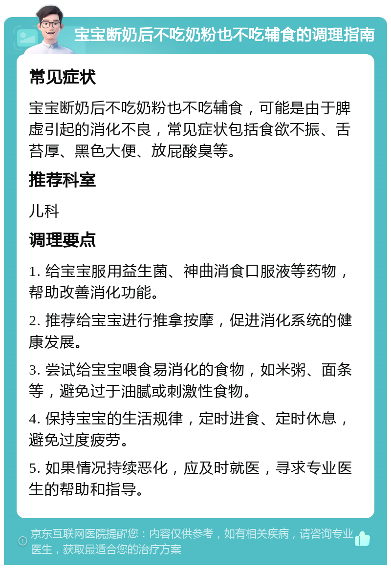 宝宝断奶后不吃奶粉也不吃辅食的调理指南 常见症状 宝宝断奶后不吃奶粉也不吃辅食，可能是由于脾虚引起的消化不良，常见症状包括食欲不振、舌苔厚、黑色大便、放屁酸臭等。 推荐科室 儿科 调理要点 1. 给宝宝服用益生菌、神曲消食口服液等药物，帮助改善消化功能。 2. 推荐给宝宝进行推拿按摩，促进消化系统的健康发展。 3. 尝试给宝宝喂食易消化的食物，如米粥、面条等，避免过于油腻或刺激性食物。 4. 保持宝宝的生活规律，定时进食、定时休息，避免过度疲劳。 5. 如果情况持续恶化，应及时就医，寻求专业医生的帮助和指导。