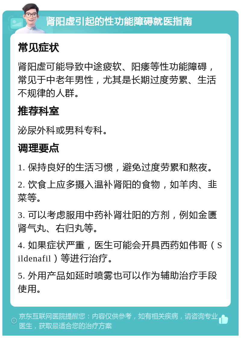 肾阳虚引起的性功能障碍就医指南 常见症状 肾阳虚可能导致中途疲软、阳痿等性功能障碍，常见于中老年男性，尤其是长期过度劳累、生活不规律的人群。 推荐科室 泌尿外科或男科专科。 调理要点 1. 保持良好的生活习惯，避免过度劳累和熬夜。 2. 饮食上应多摄入温补肾阳的食物，如羊肉、韭菜等。 3. 可以考虑服用中药补肾壮阳的方剂，例如金匮肾气丸、右归丸等。 4. 如果症状严重，医生可能会开具西药如伟哥（Sildenafil）等进行治疗。 5. 外用产品如延时喷雾也可以作为辅助治疗手段使用。