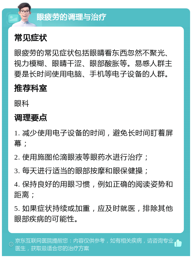 眼疲劳的调理与治疗 常见症状 眼疲劳的常见症状包括眼睛看东西忽然不聚光、视力模糊、眼睛干涩、眼部酸胀等。易感人群主要是长时间使用电脑、手机等电子设备的人群。 推荐科室 眼科 调理要点 1. 减少使用电子设备的时间，避免长时间盯着屏幕； 2. 使用施图伦滴眼液等眼药水进行治疗； 3. 每天进行适当的眼部按摩和眼保健操； 4. 保持良好的用眼习惯，例如正确的阅读姿势和距离； 5. 如果症状持续或加重，应及时就医，排除其他眼部疾病的可能性。