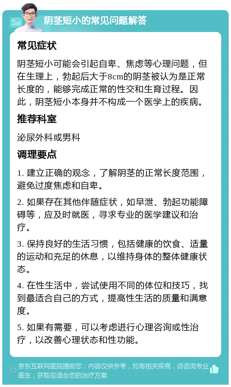 阴茎短小的常见问题解答 常见症状 阴茎短小可能会引起自卑、焦虑等心理问题，但在生理上，勃起后大于8cm的阴茎被认为是正常长度的，能够完成正常的性交和生育过程。因此，阴茎短小本身并不构成一个医学上的疾病。 推荐科室 泌尿外科或男科 调理要点 1. 建立正确的观念，了解阴茎的正常长度范围，避免过度焦虑和自卑。 2. 如果存在其他伴随症状，如早泄、勃起功能障碍等，应及时就医，寻求专业的医学建议和治疗。 3. 保持良好的生活习惯，包括健康的饮食、适量的运动和充足的休息，以维持身体的整体健康状态。 4. 在性生活中，尝试使用不同的体位和技巧，找到最适合自己的方式，提高性生活的质量和满意度。 5. 如果有需要，可以考虑进行心理咨询或性治疗，以改善心理状态和性功能。