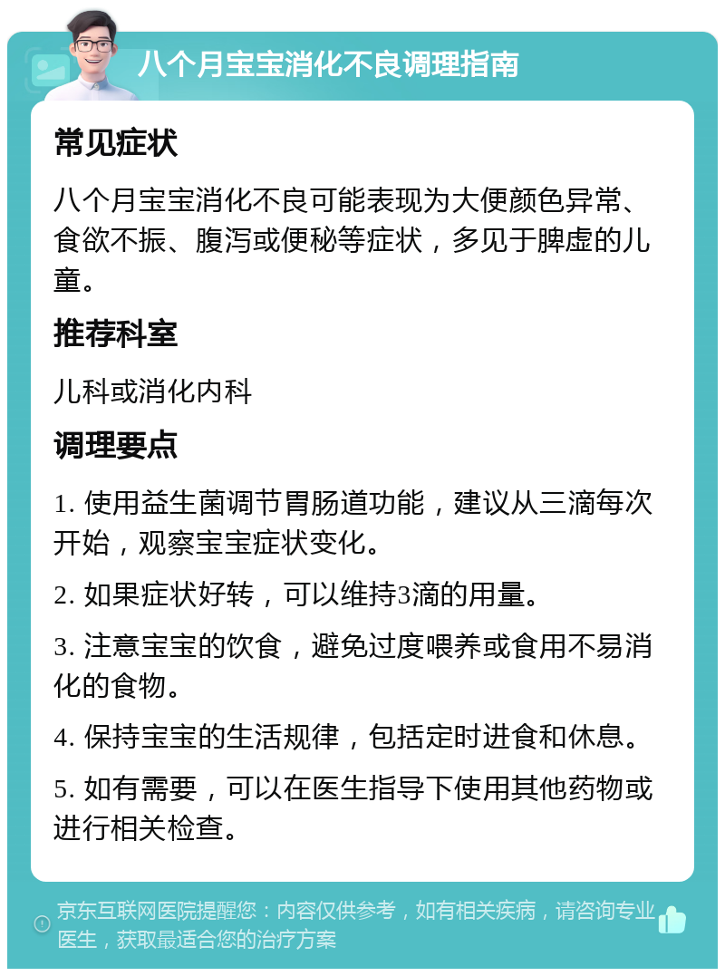 八个月宝宝消化不良调理指南 常见症状 八个月宝宝消化不良可能表现为大便颜色异常、食欲不振、腹泻或便秘等症状，多见于脾虚的儿童。 推荐科室 儿科或消化内科 调理要点 1. 使用益生菌调节胃肠道功能，建议从三滴每次开始，观察宝宝症状变化。 2. 如果症状好转，可以维持3滴的用量。 3. 注意宝宝的饮食，避免过度喂养或食用不易消化的食物。 4. 保持宝宝的生活规律，包括定时进食和休息。 5. 如有需要，可以在医生指导下使用其他药物或进行相关检查。