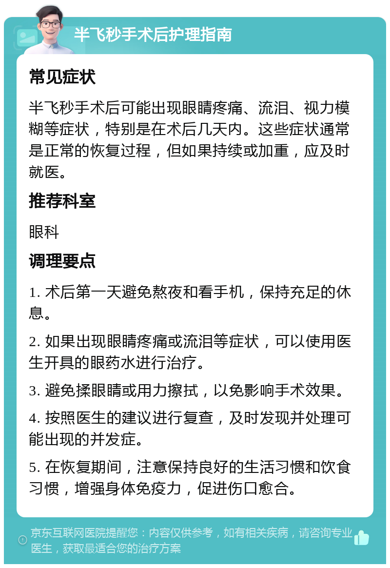 半飞秒手术后护理指南 常见症状 半飞秒手术后可能出现眼睛疼痛、流泪、视力模糊等症状，特别是在术后几天内。这些症状通常是正常的恢复过程，但如果持续或加重，应及时就医。 推荐科室 眼科 调理要点 1. 术后第一天避免熬夜和看手机，保持充足的休息。 2. 如果出现眼睛疼痛或流泪等症状，可以使用医生开具的眼药水进行治疗。 3. 避免揉眼睛或用力擦拭，以免影响手术效果。 4. 按照医生的建议进行复查，及时发现并处理可能出现的并发症。 5. 在恢复期间，注意保持良好的生活习惯和饮食习惯，增强身体免疫力，促进伤口愈合。