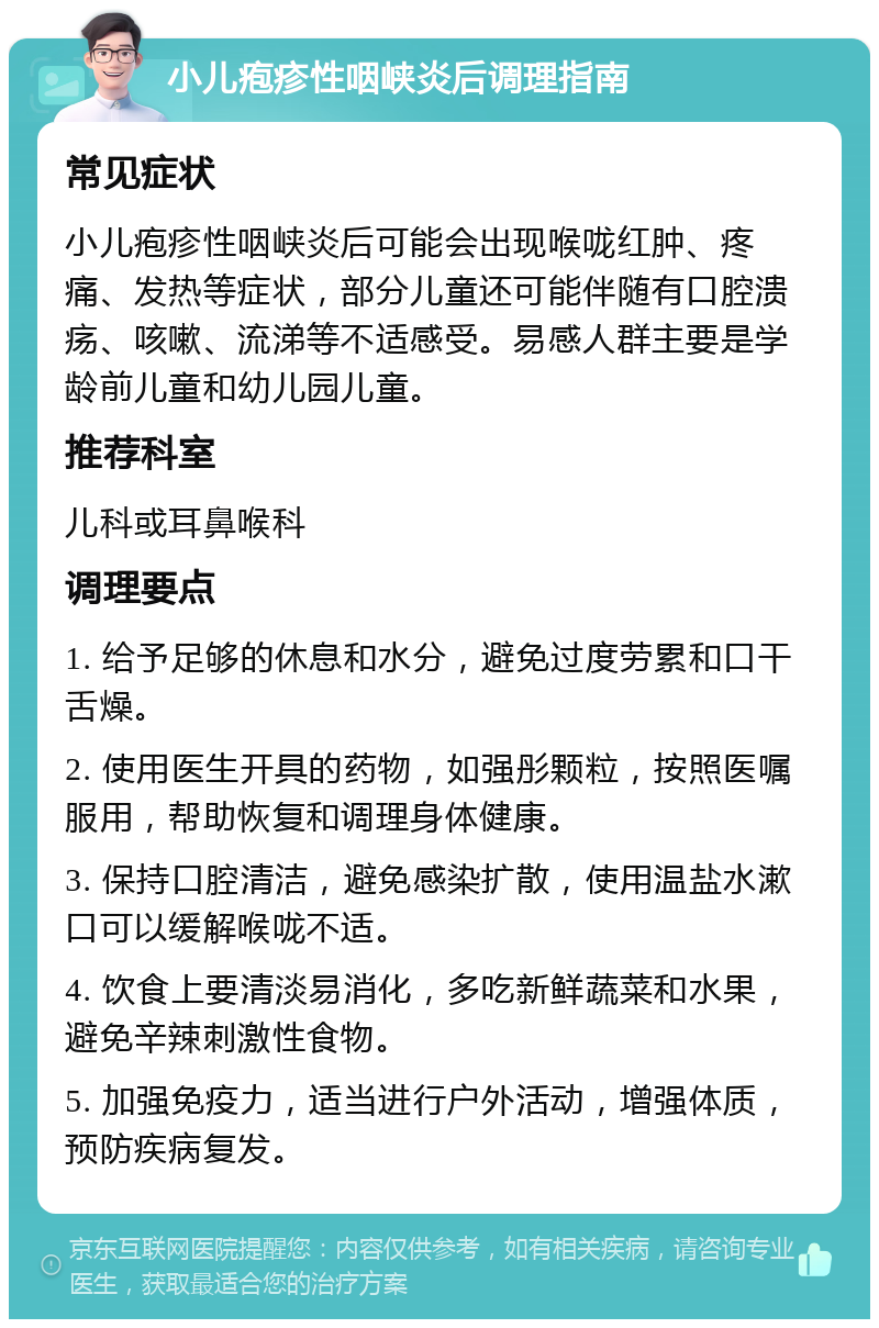 小儿疱疹性咽峡炎后调理指南 常见症状 小儿疱疹性咽峡炎后可能会出现喉咙红肿、疼痛、发热等症状，部分儿童还可能伴随有口腔溃疡、咳嗽、流涕等不适感受。易感人群主要是学龄前儿童和幼儿园儿童。 推荐科室 儿科或耳鼻喉科 调理要点 1. 给予足够的休息和水分，避免过度劳累和口干舌燥。 2. 使用医生开具的药物，如强彤颗粒，按照医嘱服用，帮助恢复和调理身体健康。 3. 保持口腔清洁，避免感染扩散，使用温盐水漱口可以缓解喉咙不适。 4. 饮食上要清淡易消化，多吃新鲜蔬菜和水果，避免辛辣刺激性食物。 5. 加强免疫力，适当进行户外活动，增强体质，预防疾病复发。