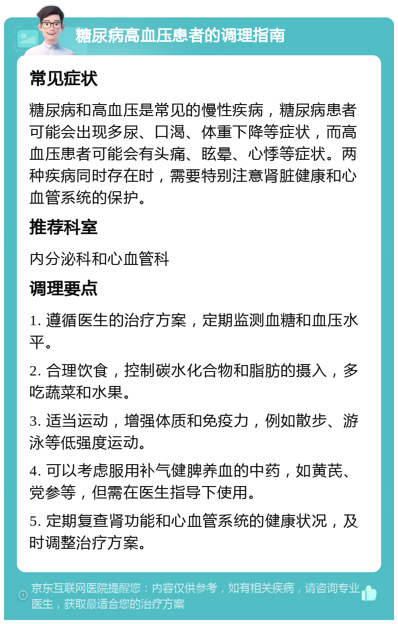 糖尿病高血压患者的调理指南 常见症状 糖尿病和高血压是常见的慢性疾病，糖尿病患者可能会出现多尿、口渴、体重下降等症状，而高血压患者可能会有头痛、眩晕、心悸等症状。两种疾病同时存在时，需要特别注意肾脏健康和心血管系统的保护。 推荐科室 内分泌科和心血管科 调理要点 1. 遵循医生的治疗方案，定期监测血糖和血压水平。 2. 合理饮食，控制碳水化合物和脂肪的摄入，多吃蔬菜和水果。 3. 适当运动，增强体质和免疫力，例如散步、游泳等低强度运动。 4. 可以考虑服用补气健脾养血的中药，如黄芪、党参等，但需在医生指导下使用。 5. 定期复查肾功能和心血管系统的健康状况，及时调整治疗方案。