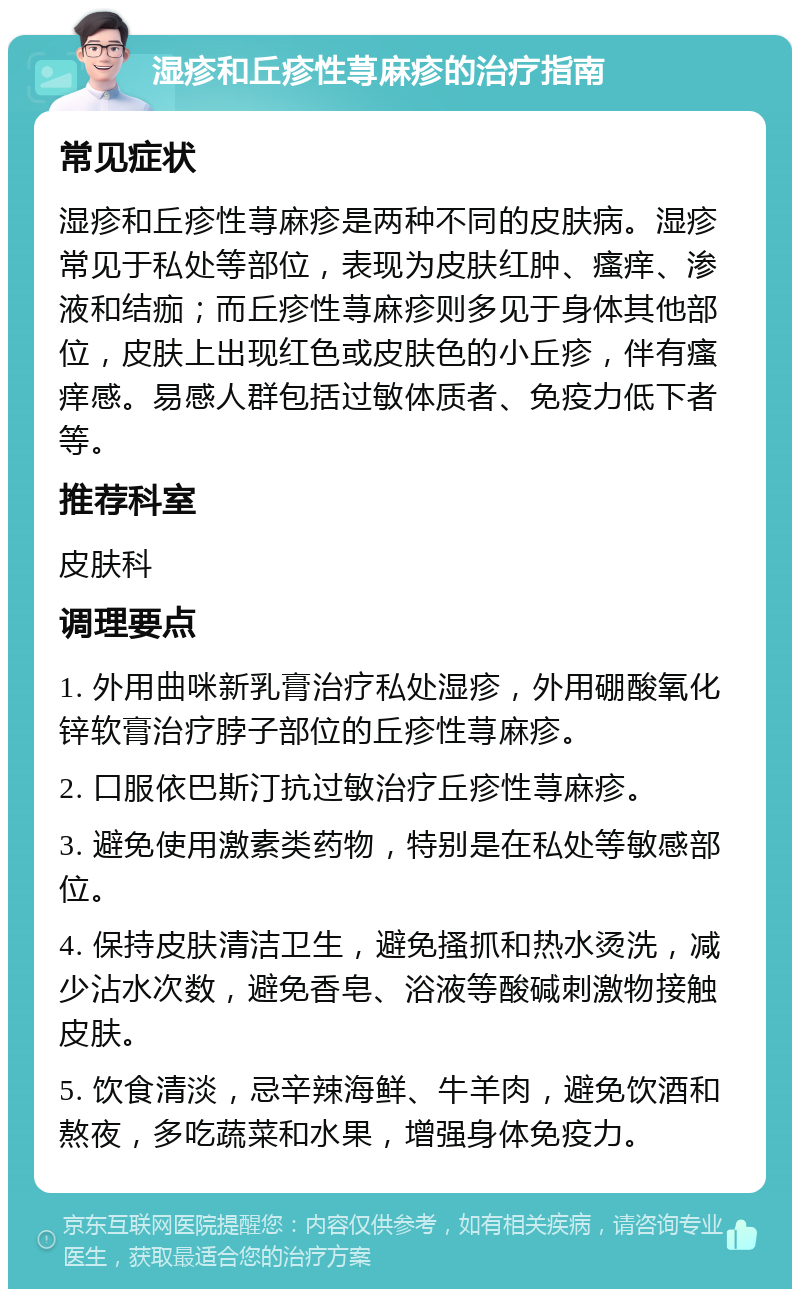 湿疹和丘疹性荨麻疹的治疗指南 常见症状 湿疹和丘疹性荨麻疹是两种不同的皮肤病。湿疹常见于私处等部位，表现为皮肤红肿、瘙痒、渗液和结痂；而丘疹性荨麻疹则多见于身体其他部位，皮肤上出现红色或皮肤色的小丘疹，伴有瘙痒感。易感人群包括过敏体质者、免疫力低下者等。 推荐科室 皮肤科 调理要点 1. 外用曲咪新乳膏治疗私处湿疹，外用硼酸氧化锌软膏治疗脖子部位的丘疹性荨麻疹。 2. 口服依巴斯汀抗过敏治疗丘疹性荨麻疹。 3. 避免使用激素类药物，特别是在私处等敏感部位。 4. 保持皮肤清洁卫生，避免搔抓和热水烫洗，减少沾水次数，避免香皂、浴液等酸碱刺激物接触皮肤。 5. 饮食清淡，忌辛辣海鲜、牛羊肉，避免饮酒和熬夜，多吃蔬菜和水果，增强身体免疫力。