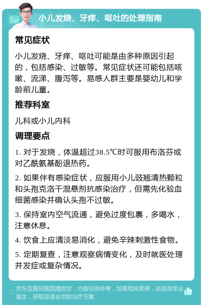 小儿发烧、牙痒、呕吐的处理指南 常见症状 小儿发烧、牙痒、呕吐可能是由多种原因引起的，包括感染、过敏等。常见症状还可能包括咳嗽、流涕、腹泻等。易感人群主要是婴幼儿和学龄前儿童。 推荐科室 儿科或小儿内科 调理要点 1. 对于发烧，体温超过38.5℃时可服用布洛芬或对乙酰氨基酚退热药。 2. 如果伴有感染症状，应服用小儿豉翘清热颗粒和头孢克洛干混悬剂抗感染治疗，但需先化验血细菌感染并确认头孢不过敏。 3. 保持室内空气流通，避免过度包裹，多喝水，注意休息。 4. 饮食上应清淡易消化，避免辛辣刺激性食物。 5. 定期复查，注意观察病情变化，及时就医处理并发症或复杂情况。