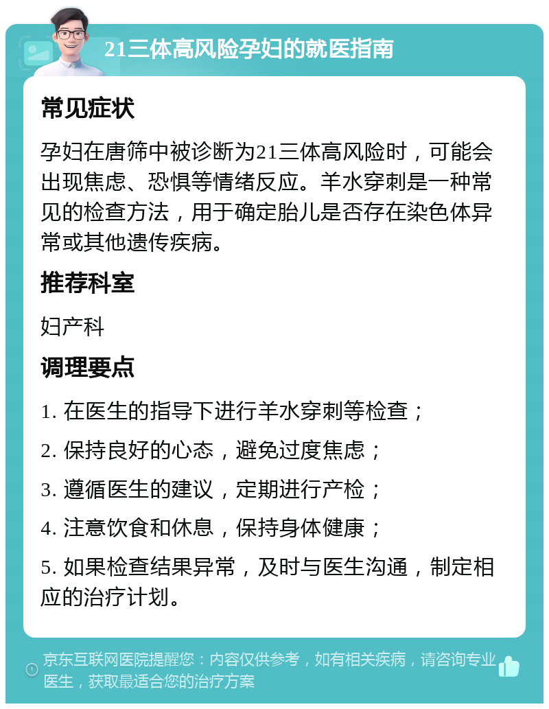 21三体高风险孕妇的就医指南 常见症状 孕妇在唐筛中被诊断为21三体高风险时，可能会出现焦虑、恐惧等情绪反应。羊水穿刺是一种常见的检查方法，用于确定胎儿是否存在染色体异常或其他遗传疾病。 推荐科室 妇产科 调理要点 1. 在医生的指导下进行羊水穿刺等检查； 2. 保持良好的心态，避免过度焦虑； 3. 遵循医生的建议，定期进行产检； 4. 注意饮食和休息，保持身体健康； 5. 如果检查结果异常，及时与医生沟通，制定相应的治疗计划。