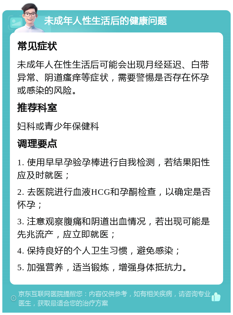 未成年人性生活后的健康问题 常见症状 未成年人在性生活后可能会出现月经延迟、白带异常、阴道瘙痒等症状，需要警惕是否存在怀孕或感染的风险。 推荐科室 妇科或青少年保健科 调理要点 1. 使用早早孕验孕棒进行自我检测，若结果阳性应及时就医； 2. 去医院进行血液HCG和孕酮检查，以确定是否怀孕； 3. 注意观察腹痛和阴道出血情况，若出现可能是先兆流产，应立即就医； 4. 保持良好的个人卫生习惯，避免感染； 5. 加强营养，适当锻炼，增强身体抵抗力。