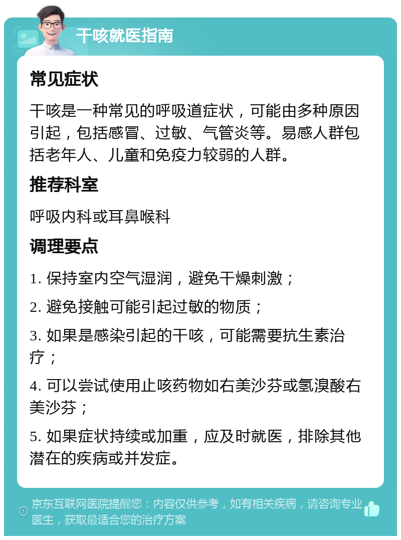 干咳就医指南 常见症状 干咳是一种常见的呼吸道症状，可能由多种原因引起，包括感冒、过敏、气管炎等。易感人群包括老年人、儿童和免疫力较弱的人群。 推荐科室 呼吸内科或耳鼻喉科 调理要点 1. 保持室内空气湿润，避免干燥刺激； 2. 避免接触可能引起过敏的物质； 3. 如果是感染引起的干咳，可能需要抗生素治疗； 4. 可以尝试使用止咳药物如右美沙芬或氢溴酸右美沙芬； 5. 如果症状持续或加重，应及时就医，排除其他潜在的疾病或并发症。