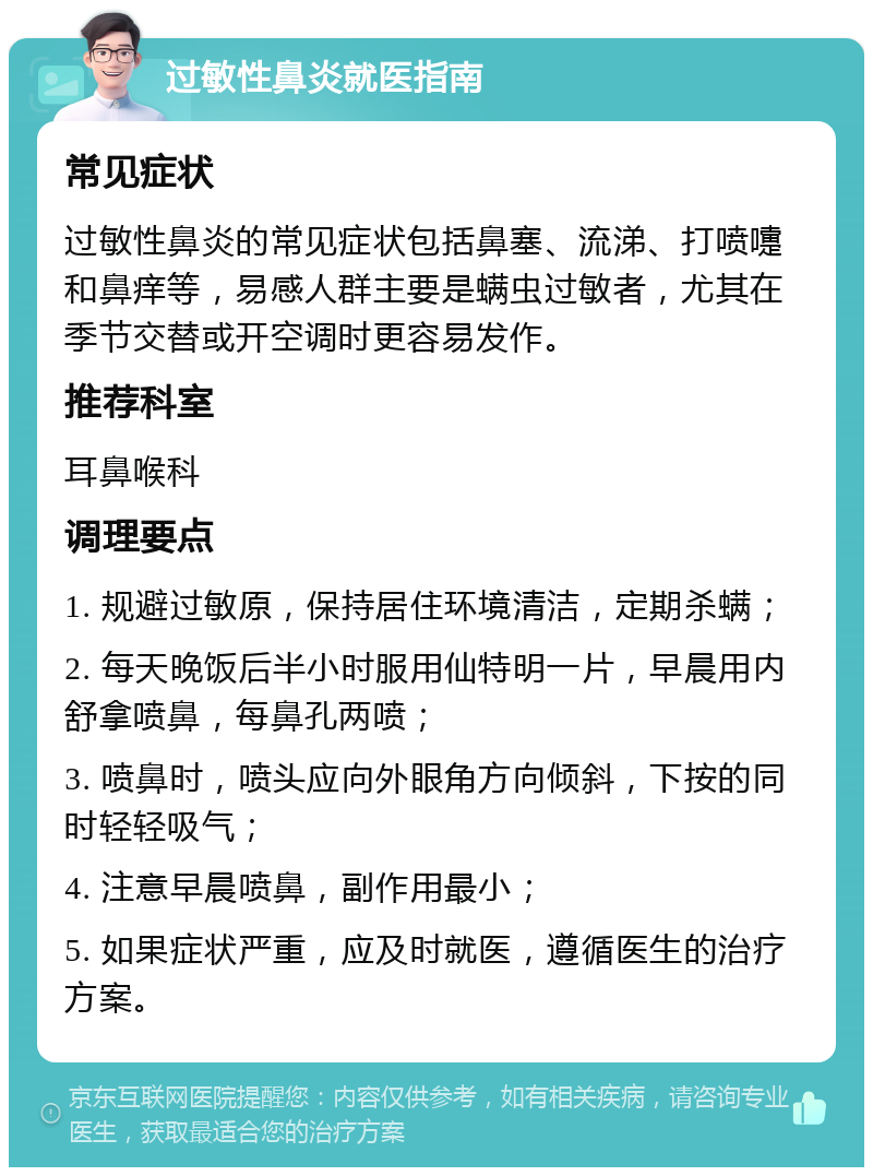 过敏性鼻炎就医指南 常见症状 过敏性鼻炎的常见症状包括鼻塞、流涕、打喷嚏和鼻痒等，易感人群主要是螨虫过敏者，尤其在季节交替或开空调时更容易发作。 推荐科室 耳鼻喉科 调理要点 1. 规避过敏原，保持居住环境清洁，定期杀螨； 2. 每天晚饭后半小时服用仙特明一片，早晨用内舒拿喷鼻，每鼻孔两喷； 3. 喷鼻时，喷头应向外眼角方向倾斜，下按的同时轻轻吸气； 4. 注意早晨喷鼻，副作用最小； 5. 如果症状严重，应及时就医，遵循医生的治疗方案。