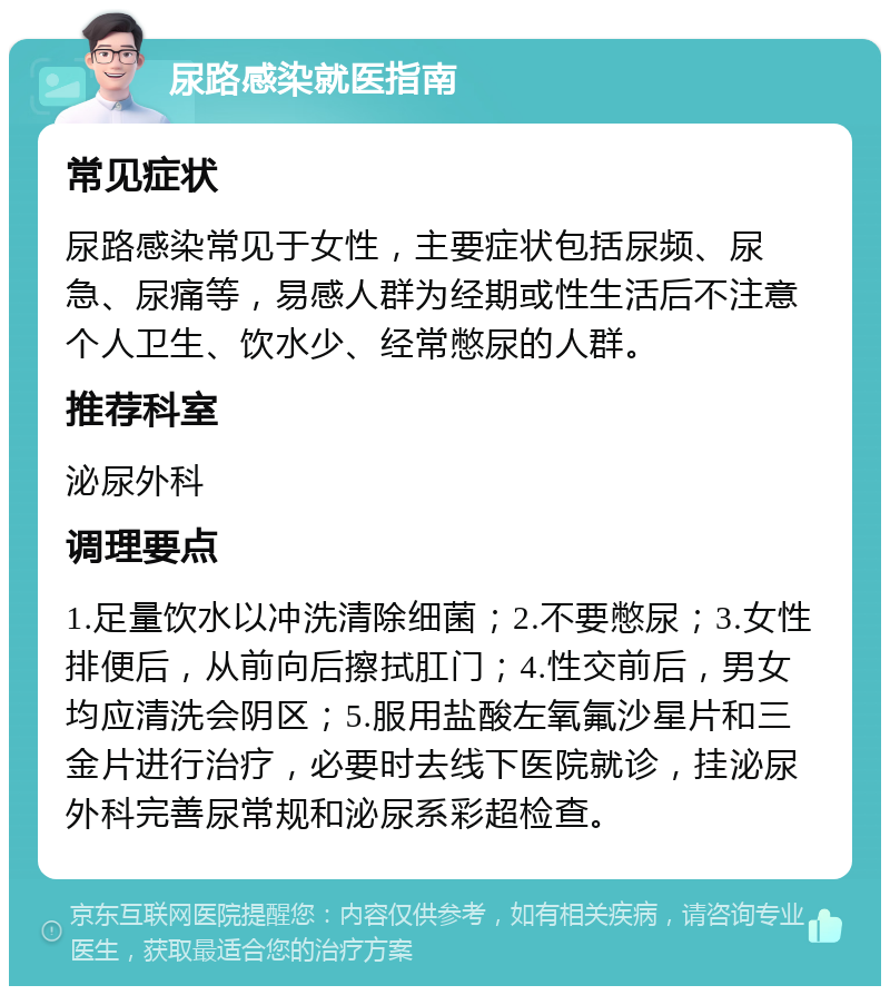 尿路感染就医指南 常见症状 尿路感染常见于女性，主要症状包括尿频、尿急、尿痛等，易感人群为经期或性生活后不注意个人卫生、饮水少、经常憋尿的人群。 推荐科室 泌尿外科 调理要点 1.足量饮水以冲洗清除细菌；2.不要憋尿；3.女性排便后，从前向后擦拭肛门；4.性交前后，男女均应清洗会阴区；5.服用盐酸左氧氟沙星片和三金片进行治疗，必要时去线下医院就诊，挂泌尿外科完善尿常规和泌尿系彩超检查。