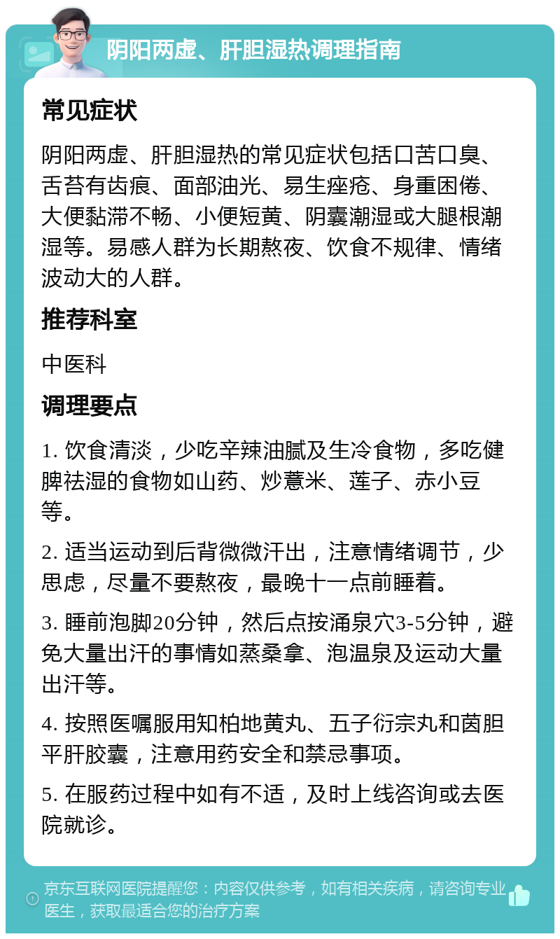 阴阳两虚、肝胆湿热调理指南 常见症状 阴阳两虚、肝胆湿热的常见症状包括口苦口臭、舌苔有齿痕、面部油光、易生痤疮、身重困倦、大便黏滞不畅、小便短黄、阴囊潮湿或大腿根潮湿等。易感人群为长期熬夜、饮食不规律、情绪波动大的人群。 推荐科室 中医科 调理要点 1. 饮食清淡，少吃辛辣油腻及生冷食物，多吃健脾祛湿的食物如山药、炒薏米、莲子、赤小豆等。 2. 适当运动到后背微微汗出，注意情绪调节，少思虑，尽量不要熬夜，最晚十一点前睡着。 3. 睡前泡脚20分钟，然后点按涌泉穴3-5分钟，避免大量出汗的事情如蒸桑拿、泡温泉及运动大量出汗等。 4. 按照医嘱服用知柏地黄丸、五子衍宗丸和茵胆平肝胶囊，注意用药安全和禁忌事项。 5. 在服药过程中如有不适，及时上线咨询或去医院就诊。