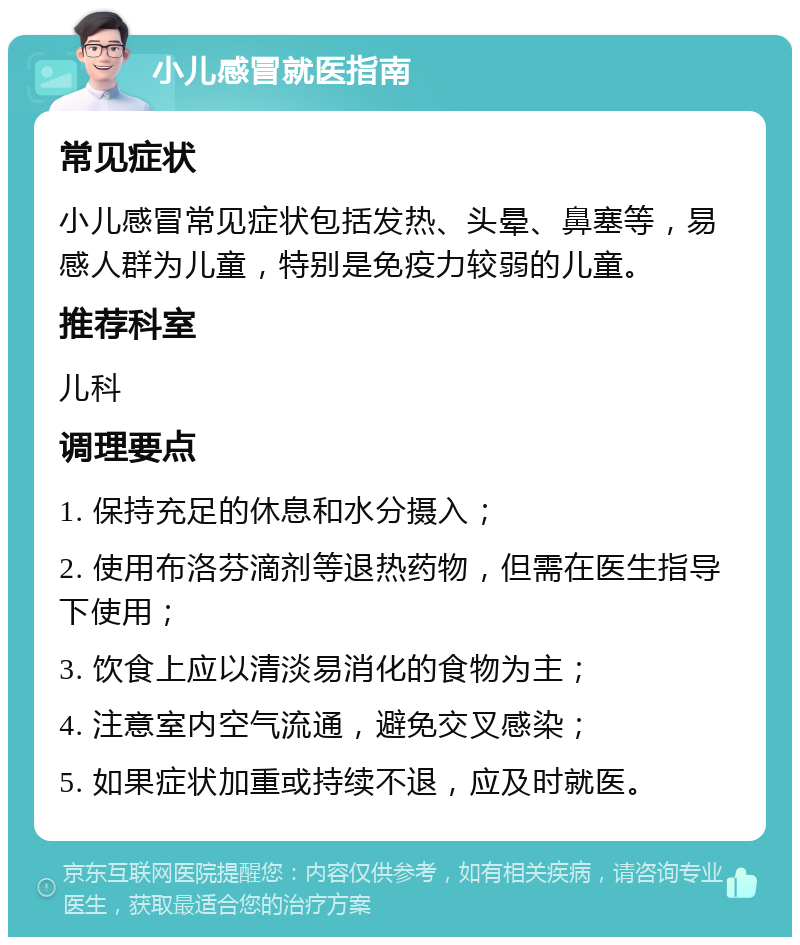 小儿感冒就医指南 常见症状 小儿感冒常见症状包括发热、头晕、鼻塞等，易感人群为儿童，特别是免疫力较弱的儿童。 推荐科室 儿科 调理要点 1. 保持充足的休息和水分摄入； 2. 使用布洛芬滴剂等退热药物，但需在医生指导下使用； 3. 饮食上应以清淡易消化的食物为主； 4. 注意室内空气流通，避免交叉感染； 5. 如果症状加重或持续不退，应及时就医。