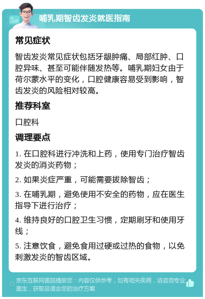 哺乳期智齿发炎就医指南 常见症状 智齿发炎常见症状包括牙龈肿痛、局部红肿、口腔异味、甚至可能伴随发热等。哺乳期妇女由于荷尔蒙水平的变化，口腔健康容易受到影响，智齿发炎的风险相对较高。 推荐科室 口腔科 调理要点 1. 在口腔科进行冲洗和上药，使用专门治疗智齿发炎的消炎药物； 2. 如果炎症严重，可能需要拔除智齿； 3. 在哺乳期，避免使用不安全的药物，应在医生指导下进行治疗； 4. 维持良好的口腔卫生习惯，定期刷牙和使用牙线； 5. 注意饮食，避免食用过硬或过热的食物，以免刺激发炎的智齿区域。