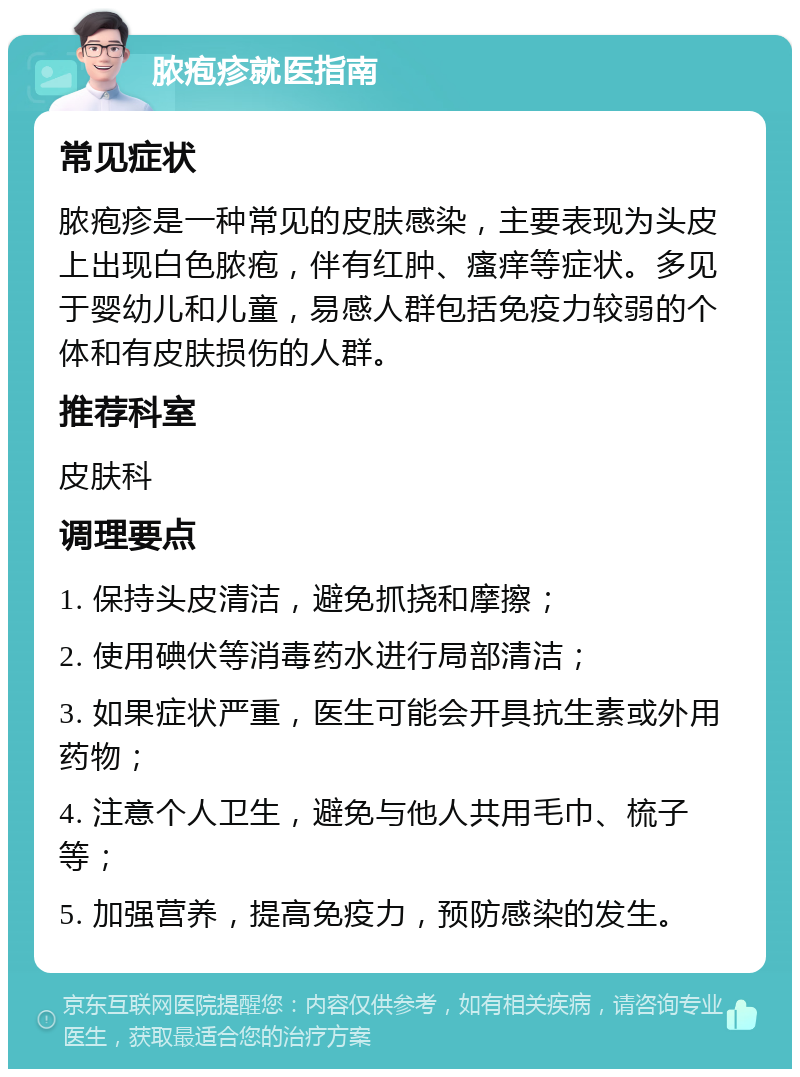 脓疱疹就医指南 常见症状 脓疱疹是一种常见的皮肤感染，主要表现为头皮上出现白色脓疱，伴有红肿、瘙痒等症状。多见于婴幼儿和儿童，易感人群包括免疫力较弱的个体和有皮肤损伤的人群。 推荐科室 皮肤科 调理要点 1. 保持头皮清洁，避免抓挠和摩擦； 2. 使用碘伏等消毒药水进行局部清洁； 3. 如果症状严重，医生可能会开具抗生素或外用药物； 4. 注意个人卫生，避免与他人共用毛巾、梳子等； 5. 加强营养，提高免疫力，预防感染的发生。