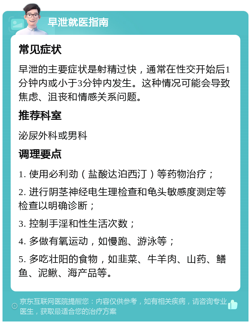 早泄就医指南 常见症状 早泄的主要症状是射精过快，通常在性交开始后1分钟内或小于3分钟内发生。这种情况可能会导致焦虑、沮丧和情感关系问题。 推荐科室 泌尿外科或男科 调理要点 1. 使用必利劲（盐酸达泊西汀）等药物治疗； 2. 进行阴茎神经电生理检查和龟头敏感度测定等检查以明确诊断； 3. 控制手淫和性生活次数； 4. 多做有氧运动，如慢跑、游泳等； 5. 多吃壮阳的食物，如韭菜、牛羊肉、山药、鳝鱼、泥鳅、海产品等。