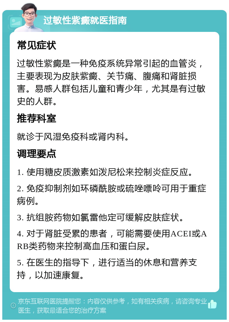 过敏性紫癜就医指南 常见症状 过敏性紫癜是一种免疫系统异常引起的血管炎，主要表现为皮肤紫癜、关节痛、腹痛和肾脏损害。易感人群包括儿童和青少年，尤其是有过敏史的人群。 推荐科室 就诊于风湿免疫科或肾内科。 调理要点 1. 使用糖皮质激素如泼尼松来控制炎症反应。 2. 免疫抑制剂如环磷酰胺或硫唑嘌呤可用于重症病例。 3. 抗组胺药物如氯雷他定可缓解皮肤症状。 4. 对于肾脏受累的患者，可能需要使用ACEI或ARB类药物来控制高血压和蛋白尿。 5. 在医生的指导下，进行适当的休息和营养支持，以加速康复。