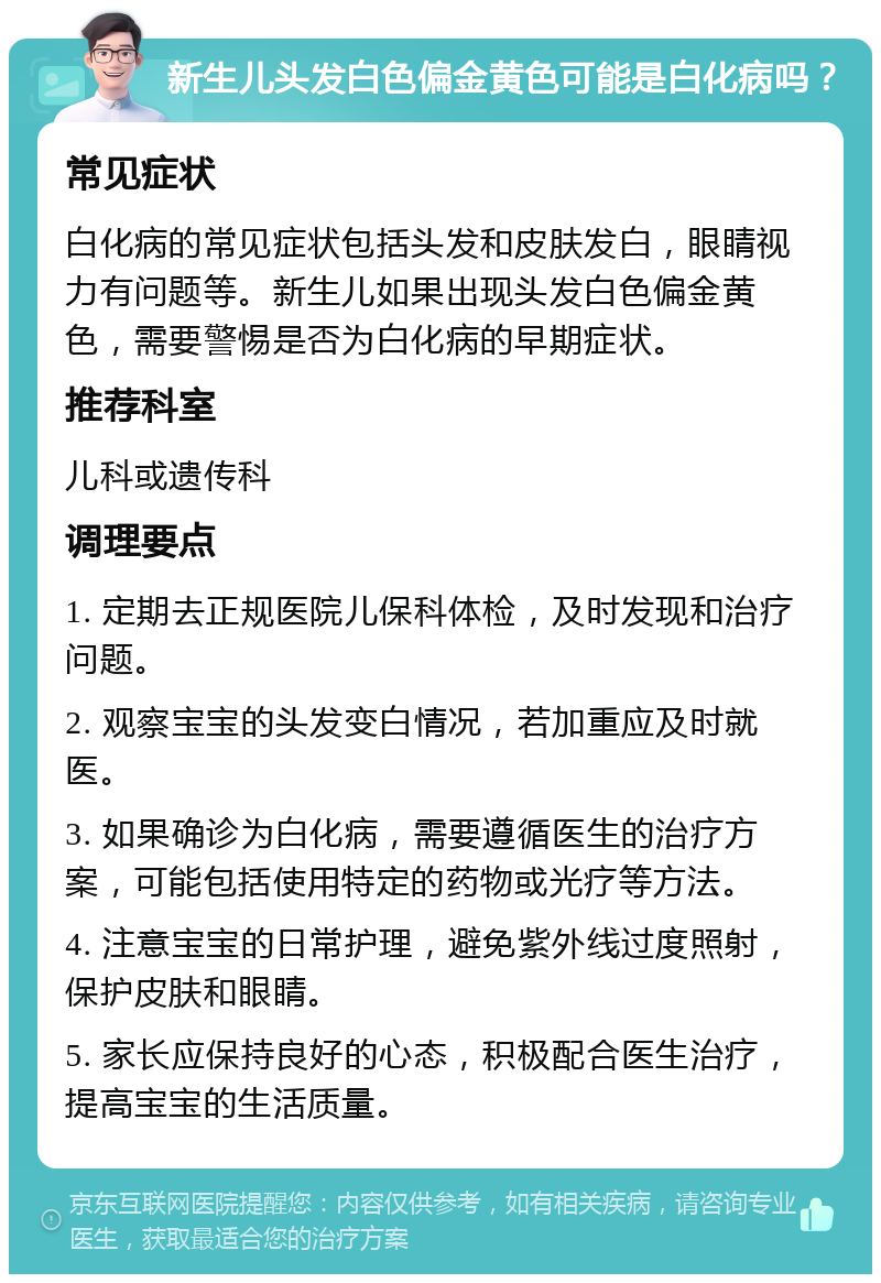 新生儿头发白色偏金黄色可能是白化病吗？ 常见症状 白化病的常见症状包括头发和皮肤发白，眼睛视力有问题等。新生儿如果出现头发白色偏金黄色，需要警惕是否为白化病的早期症状。 推荐科室 儿科或遗传科 调理要点 1. 定期去正规医院儿保科体检，及时发现和治疗问题。 2. 观察宝宝的头发变白情况，若加重应及时就医。 3. 如果确诊为白化病，需要遵循医生的治疗方案，可能包括使用特定的药物或光疗等方法。 4. 注意宝宝的日常护理，避免紫外线过度照射，保护皮肤和眼睛。 5. 家长应保持良好的心态，积极配合医生治疗，提高宝宝的生活质量。