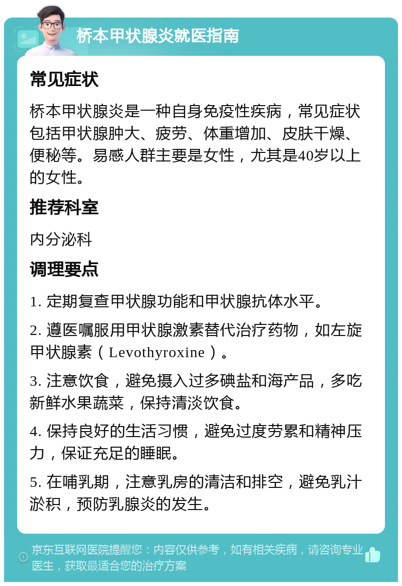 桥本甲状腺炎就医指南 常见症状 桥本甲状腺炎是一种自身免疫性疾病，常见症状包括甲状腺肿大、疲劳、体重增加、皮肤干燥、便秘等。易感人群主要是女性，尤其是40岁以上的女性。 推荐科室 内分泌科 调理要点 1. 定期复查甲状腺功能和甲状腺抗体水平。 2. 遵医嘱服用甲状腺激素替代治疗药物，如左旋甲状腺素（Levothyroxine）。 3. 注意饮食，避免摄入过多碘盐和海产品，多吃新鲜水果蔬菜，保持清淡饮食。 4. 保持良好的生活习惯，避免过度劳累和精神压力，保证充足的睡眠。 5. 在哺乳期，注意乳房的清洁和排空，避免乳汁淤积，预防乳腺炎的发生。