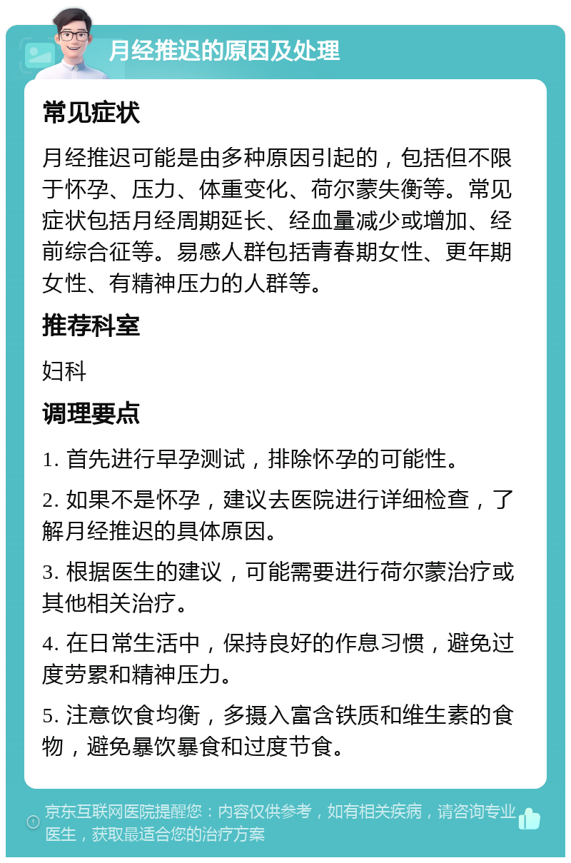 月经推迟的原因及处理 常见症状 月经推迟可能是由多种原因引起的，包括但不限于怀孕、压力、体重变化、荷尔蒙失衡等。常见症状包括月经周期延长、经血量减少或增加、经前综合征等。易感人群包括青春期女性、更年期女性、有精神压力的人群等。 推荐科室 妇科 调理要点 1. 首先进行早孕测试，排除怀孕的可能性。 2. 如果不是怀孕，建议去医院进行详细检查，了解月经推迟的具体原因。 3. 根据医生的建议，可能需要进行荷尔蒙治疗或其他相关治疗。 4. 在日常生活中，保持良好的作息习惯，避免过度劳累和精神压力。 5. 注意饮食均衡，多摄入富含铁质和维生素的食物，避免暴饮暴食和过度节食。