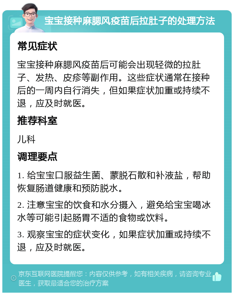 宝宝接种麻腮风疫苗后拉肚子的处理方法 常见症状 宝宝接种麻腮风疫苗后可能会出现轻微的拉肚子、发热、皮疹等副作用。这些症状通常在接种后的一周内自行消失，但如果症状加重或持续不退，应及时就医。 推荐科室 儿科 调理要点 1. 给宝宝口服益生菌、蒙脱石散和补液盐，帮助恢复肠道健康和预防脱水。 2. 注意宝宝的饮食和水分摄入，避免给宝宝喝冰水等可能引起肠胃不适的食物或饮料。 3. 观察宝宝的症状变化，如果症状加重或持续不退，应及时就医。