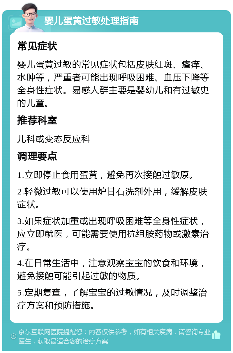 婴儿蛋黄过敏处理指南 常见症状 婴儿蛋黄过敏的常见症状包括皮肤红斑、瘙痒、水肿等，严重者可能出现呼吸困难、血压下降等全身性症状。易感人群主要是婴幼儿和有过敏史的儿童。 推荐科室 儿科或变态反应科 调理要点 1.立即停止食用蛋黄，避免再次接触过敏原。 2.轻微过敏可以使用炉甘石洗剂外用，缓解皮肤症状。 3.如果症状加重或出现呼吸困难等全身性症状，应立即就医，可能需要使用抗组胺药物或激素治疗。 4.在日常生活中，注意观察宝宝的饮食和环境，避免接触可能引起过敏的物质。 5.定期复查，了解宝宝的过敏情况，及时调整治疗方案和预防措施。