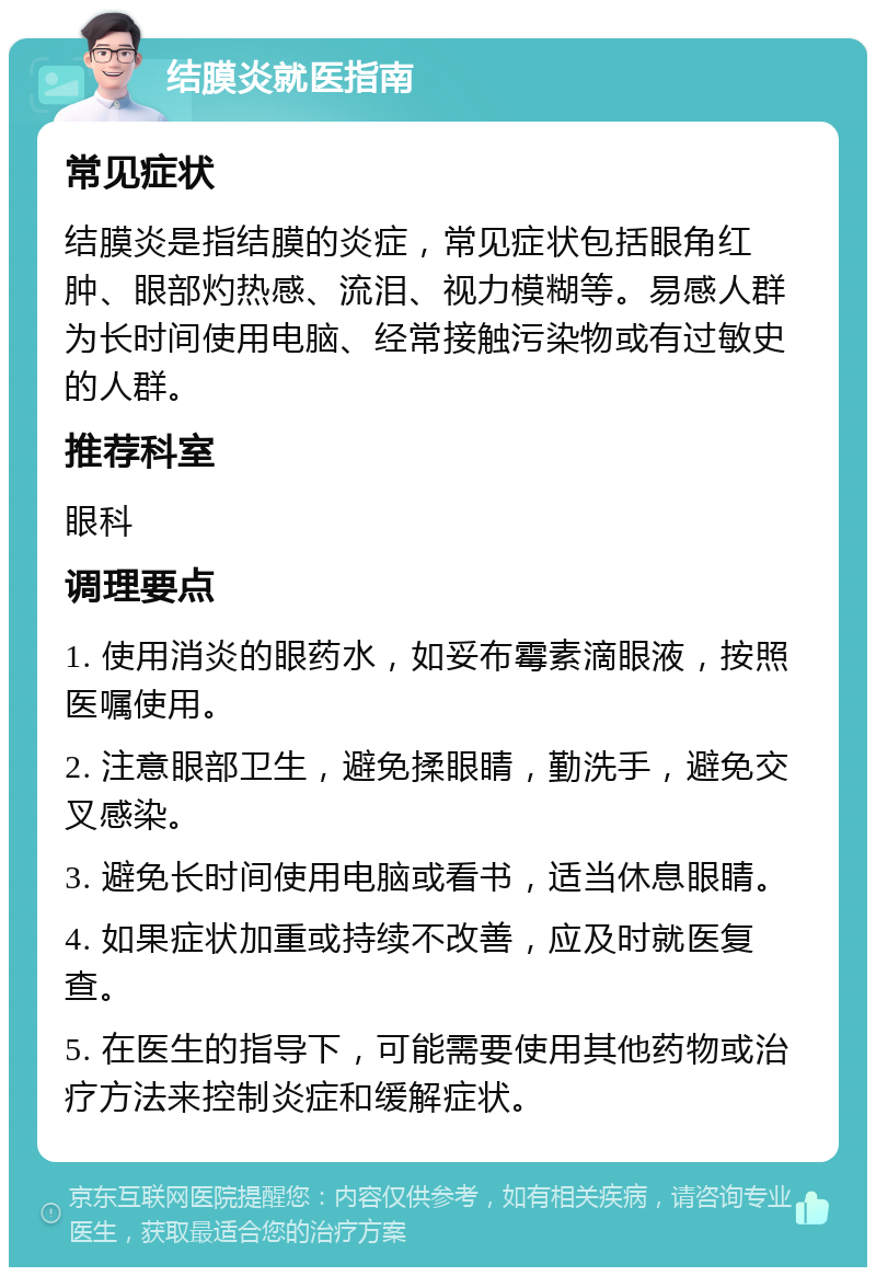 结膜炎就医指南 常见症状 结膜炎是指结膜的炎症，常见症状包括眼角红肿、眼部灼热感、流泪、视力模糊等。易感人群为长时间使用电脑、经常接触污染物或有过敏史的人群。 推荐科室 眼科 调理要点 1. 使用消炎的眼药水，如妥布霉素滴眼液，按照医嘱使用。 2. 注意眼部卫生，避免揉眼睛，勤洗手，避免交叉感染。 3. 避免长时间使用电脑或看书，适当休息眼睛。 4. 如果症状加重或持续不改善，应及时就医复查。 5. 在医生的指导下，可能需要使用其他药物或治疗方法来控制炎症和缓解症状。