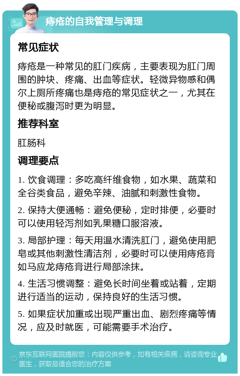 痔疮的自我管理与调理 常见症状 痔疮是一种常见的肛门疾病，主要表现为肛门周围的肿块、疼痛、出血等症状。轻微异物感和偶尔上厕所疼痛也是痔疮的常见症状之一，尤其在便秘或腹泻时更为明显。 推荐科室 肛肠科 调理要点 1. 饮食调理：多吃高纤维食物，如水果、蔬菜和全谷类食品，避免辛辣、油腻和刺激性食物。 2. 保持大便通畅：避免便秘，定时排便，必要时可以使用轻泻剂如乳果糖口服溶液。 3. 局部护理：每天用温水清洗肛门，避免使用肥皂或其他刺激性清洁剂，必要时可以使用痔疮膏如马应龙痔疮膏进行局部涂抹。 4. 生活习惯调整：避免长时间坐着或站着，定期进行适当的运动，保持良好的生活习惯。 5. 如果症状加重或出现严重出血、剧烈疼痛等情况，应及时就医，可能需要手术治疗。