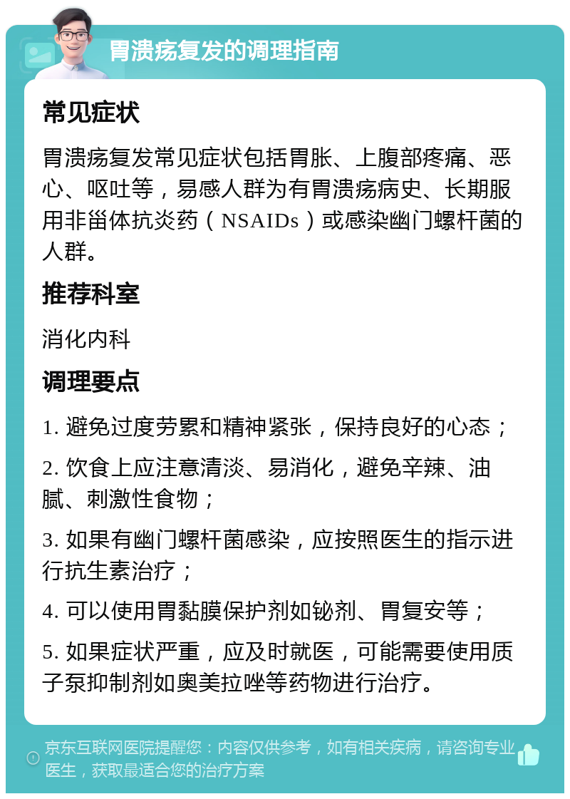 胃溃疡复发的调理指南 常见症状 胃溃疡复发常见症状包括胃胀、上腹部疼痛、恶心、呕吐等，易感人群为有胃溃疡病史、长期服用非甾体抗炎药（NSAIDs）或感染幽门螺杆菌的人群。 推荐科室 消化内科 调理要点 1. 避免过度劳累和精神紧张，保持良好的心态； 2. 饮食上应注意清淡、易消化，避免辛辣、油腻、刺激性食物； 3. 如果有幽门螺杆菌感染，应按照医生的指示进行抗生素治疗； 4. 可以使用胃黏膜保护剂如铋剂、胃复安等； 5. 如果症状严重，应及时就医，可能需要使用质子泵抑制剂如奥美拉唑等药物进行治疗。