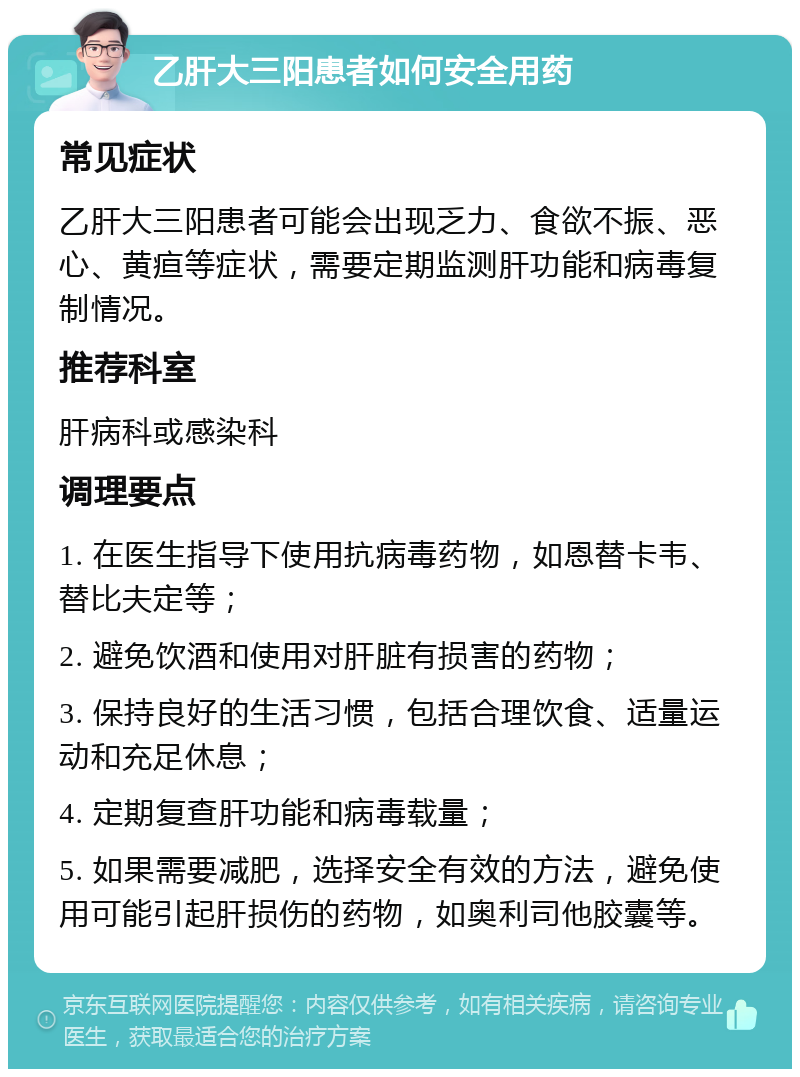 乙肝大三阳患者如何安全用药 常见症状 乙肝大三阳患者可能会出现乏力、食欲不振、恶心、黄疸等症状，需要定期监测肝功能和病毒复制情况。 推荐科室 肝病科或感染科 调理要点 1. 在医生指导下使用抗病毒药物，如恩替卡韦、替比夫定等； 2. 避免饮酒和使用对肝脏有损害的药物； 3. 保持良好的生活习惯，包括合理饮食、适量运动和充足休息； 4. 定期复查肝功能和病毒载量； 5. 如果需要减肥，选择安全有效的方法，避免使用可能引起肝损伤的药物，如奥利司他胶囊等。