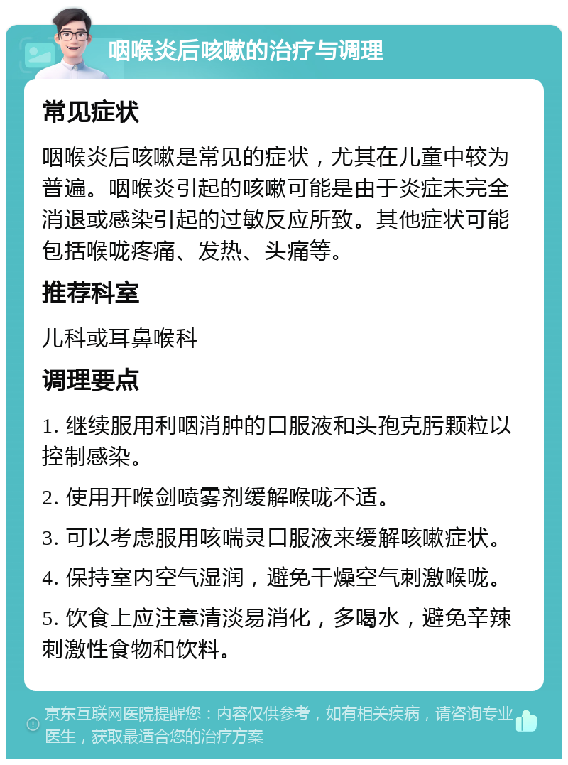 咽喉炎后咳嗽的治疗与调理 常见症状 咽喉炎后咳嗽是常见的症状，尤其在儿童中较为普遍。咽喉炎引起的咳嗽可能是由于炎症未完全消退或感染引起的过敏反应所致。其他症状可能包括喉咙疼痛、发热、头痛等。 推荐科室 儿科或耳鼻喉科 调理要点 1. 继续服用利咽消肿的口服液和头孢克肟颗粒以控制感染。 2. 使用开喉剑喷雾剂缓解喉咙不适。 3. 可以考虑服用咳喘灵口服液来缓解咳嗽症状。 4. 保持室内空气湿润，避免干燥空气刺激喉咙。 5. 饮食上应注意清淡易消化，多喝水，避免辛辣刺激性食物和饮料。