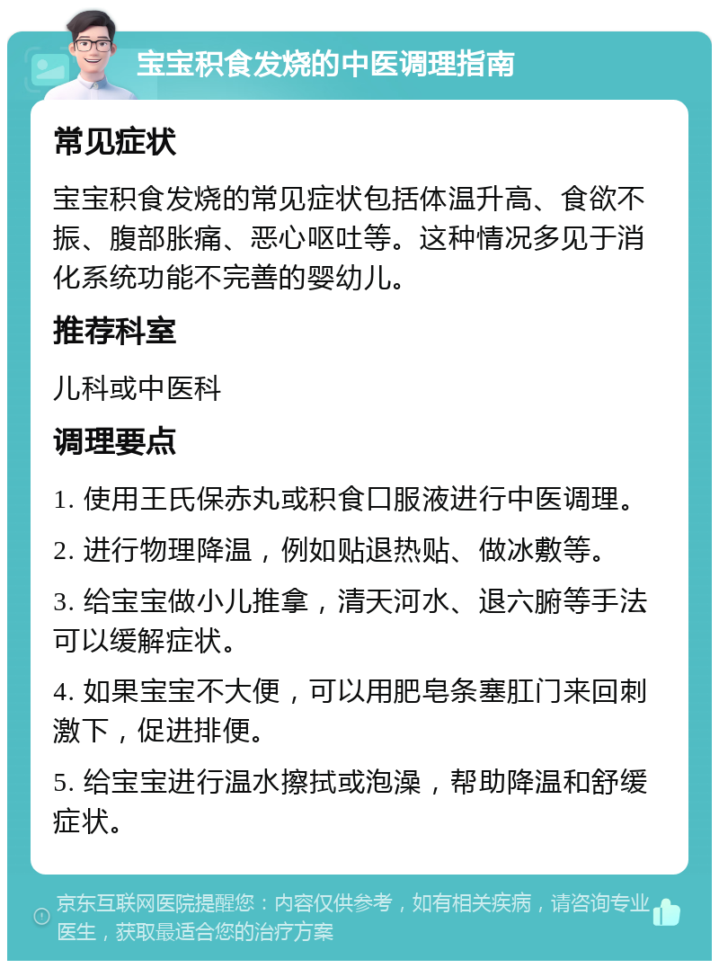 宝宝积食发烧的中医调理指南 常见症状 宝宝积食发烧的常见症状包括体温升高、食欲不振、腹部胀痛、恶心呕吐等。这种情况多见于消化系统功能不完善的婴幼儿。 推荐科室 儿科或中医科 调理要点 1. 使用王氏保赤丸或积食口服液进行中医调理。 2. 进行物理降温，例如贴退热贴、做冰敷等。 3. 给宝宝做小儿推拿，清天河水、退六腑等手法可以缓解症状。 4. 如果宝宝不大便，可以用肥皂条塞肛门来回刺激下，促进排便。 5. 给宝宝进行温水擦拭或泡澡，帮助降温和舒缓症状。