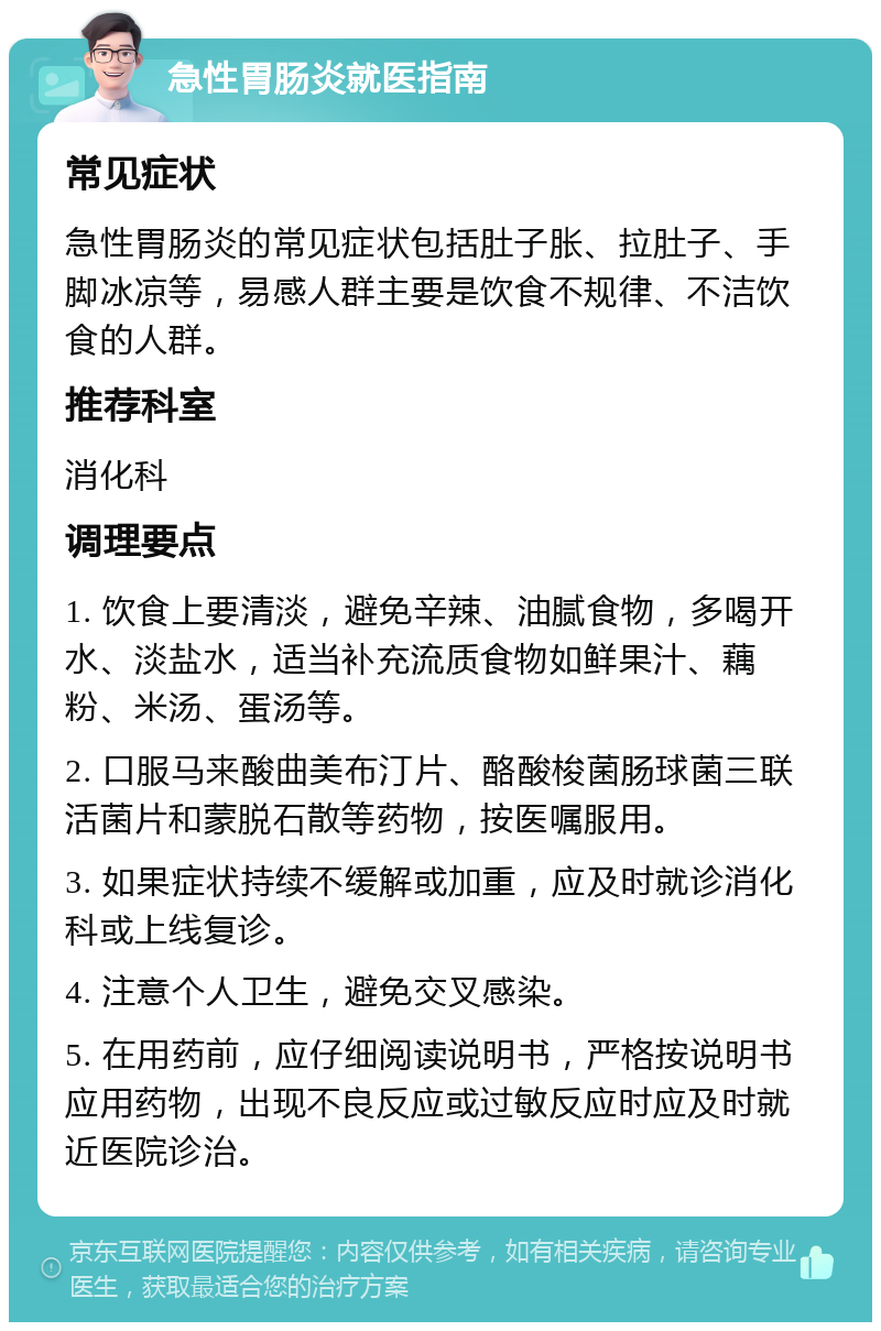 急性胃肠炎就医指南 常见症状 急性胃肠炎的常见症状包括肚子胀、拉肚子、手脚冰凉等，易感人群主要是饮食不规律、不洁饮食的人群。 推荐科室 消化科 调理要点 1. 饮食上要清淡，避免辛辣、油腻食物，多喝开水、淡盐水，适当补充流质食物如鲜果汁、藕粉、米汤、蛋汤等。 2. 口服马来酸曲美布汀片、酪酸梭菌肠球菌三联活菌片和蒙脱石散等药物，按医嘱服用。 3. 如果症状持续不缓解或加重，应及时就诊消化科或上线复诊。 4. 注意个人卫生，避免交叉感染。 5. 在用药前，应仔细阅读说明书，严格按说明书应用药物，出现不良反应或过敏反应时应及时就近医院诊治。