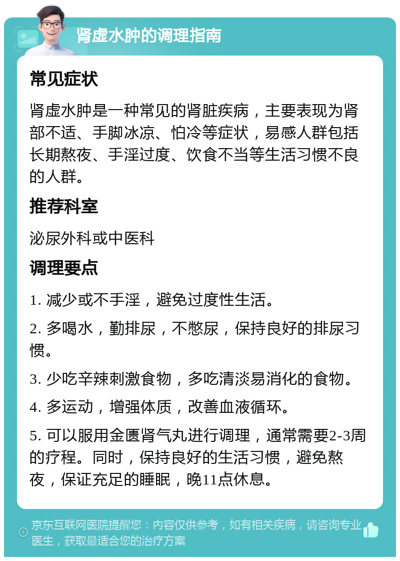 肾虚水肿的调理指南 常见症状 肾虚水肿是一种常见的肾脏疾病，主要表现为肾部不适、手脚冰凉、怕冷等症状，易感人群包括长期熬夜、手淫过度、饮食不当等生活习惯不良的人群。 推荐科室 泌尿外科或中医科 调理要点 1. 减少或不手淫，避免过度性生活。 2. 多喝水，勤排尿，不憋尿，保持良好的排尿习惯。 3. 少吃辛辣刺激食物，多吃清淡易消化的食物。 4. 多运动，增强体质，改善血液循环。 5. 可以服用金匮肾气丸进行调理，通常需要2-3周的疗程。同时，保持良好的生活习惯，避免熬夜，保证充足的睡眠，晚11点休息。