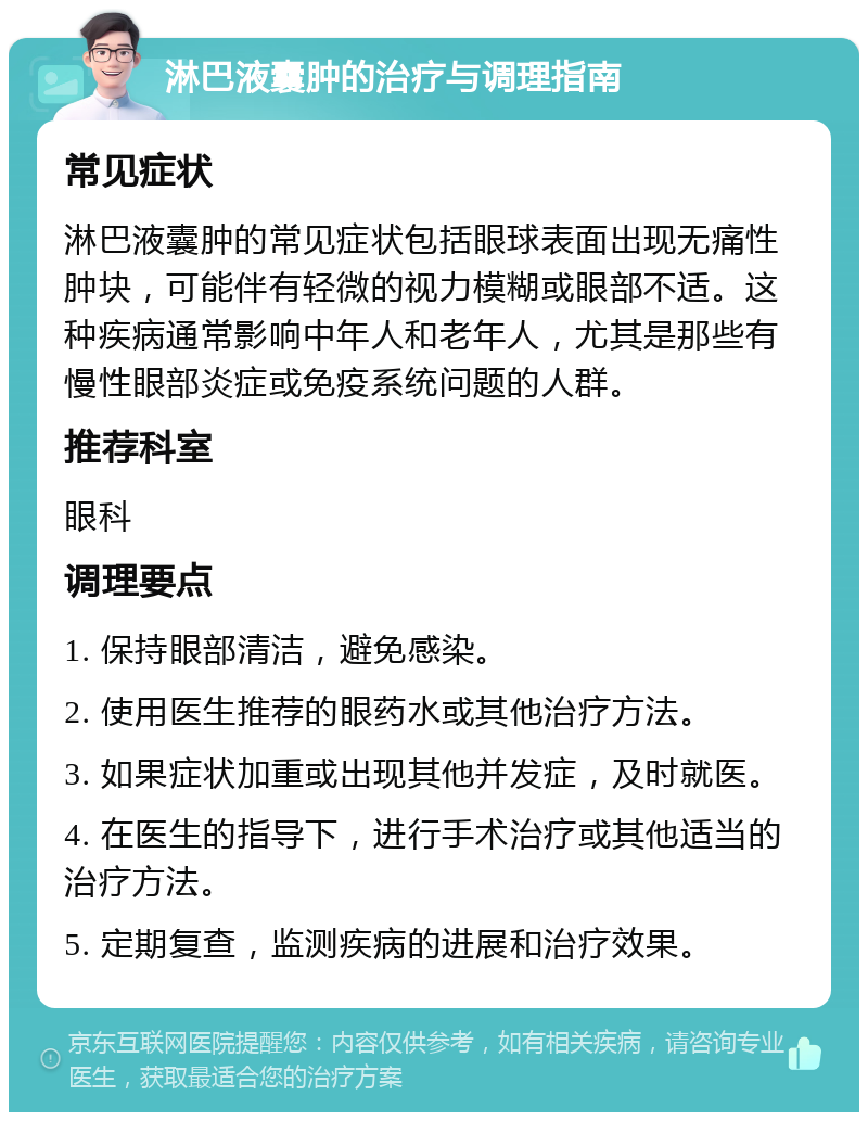 淋巴液囊肿的治疗与调理指南 常见症状 淋巴液囊肿的常见症状包括眼球表面出现无痛性肿块，可能伴有轻微的视力模糊或眼部不适。这种疾病通常影响中年人和老年人，尤其是那些有慢性眼部炎症或免疫系统问题的人群。 推荐科室 眼科 调理要点 1. 保持眼部清洁，避免感染。 2. 使用医生推荐的眼药水或其他治疗方法。 3. 如果症状加重或出现其他并发症，及时就医。 4. 在医生的指导下，进行手术治疗或其他适当的治疗方法。 5. 定期复查，监测疾病的进展和治疗效果。