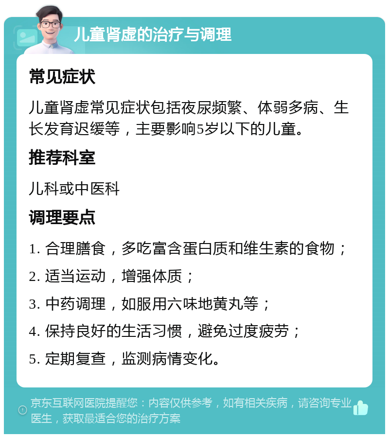 儿童肾虚的治疗与调理 常见症状 儿童肾虚常见症状包括夜尿频繁、体弱多病、生长发育迟缓等，主要影响5岁以下的儿童。 推荐科室 儿科或中医科 调理要点 1. 合理膳食，多吃富含蛋白质和维生素的食物； 2. 适当运动，增强体质； 3. 中药调理，如服用六味地黄丸等； 4. 保持良好的生活习惯，避免过度疲劳； 5. 定期复查，监测病情变化。