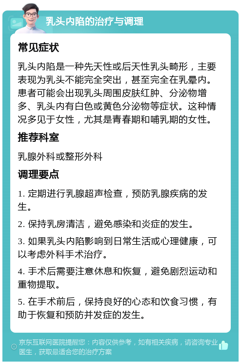 乳头内陷的治疗与调理 常见症状 乳头内陷是一种先天性或后天性乳头畸形，主要表现为乳头不能完全突出，甚至完全在乳晕内。患者可能会出现乳头周围皮肤红肿、分泌物增多、乳头内有白色或黄色分泌物等症状。这种情况多见于女性，尤其是青春期和哺乳期的女性。 推荐科室 乳腺外科或整形外科 调理要点 1. 定期进行乳腺超声检查，预防乳腺疾病的发生。 2. 保持乳房清洁，避免感染和炎症的发生。 3. 如果乳头内陷影响到日常生活或心理健康，可以考虑外科手术治疗。 4. 手术后需要注意休息和恢复，避免剧烈运动和重物提取。 5. 在手术前后，保持良好的心态和饮食习惯，有助于恢复和预防并发症的发生。