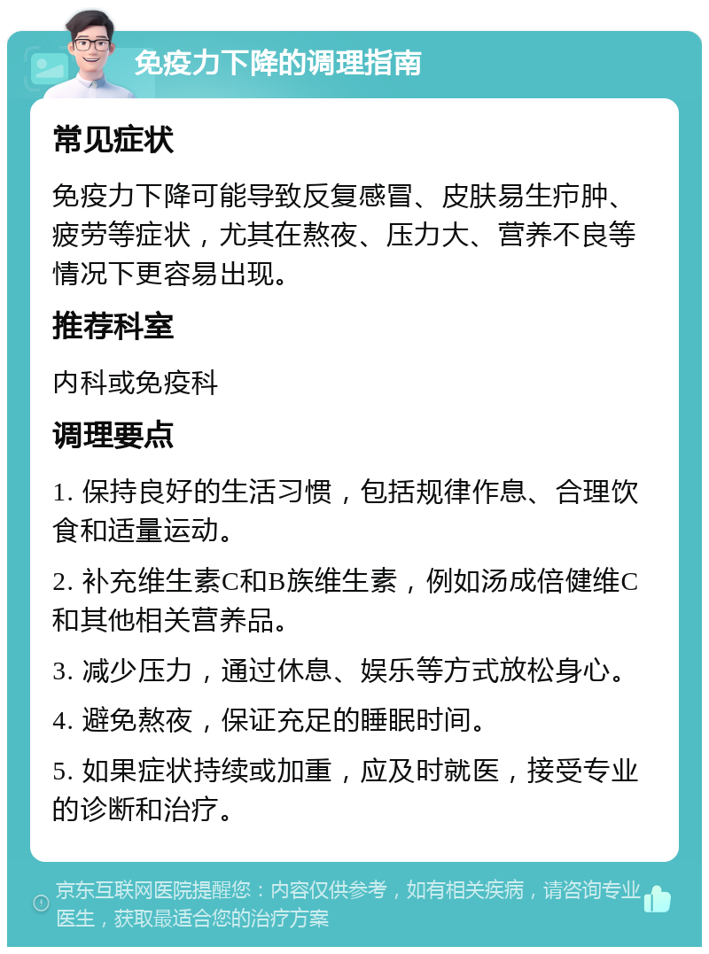 免疫力下降的调理指南 常见症状 免疫力下降可能导致反复感冒、皮肤易生疖肿、疲劳等症状，尤其在熬夜、压力大、营养不良等情况下更容易出现。 推荐科室 内科或免疫科 调理要点 1. 保持良好的生活习惯，包括规律作息、合理饮食和适量运动。 2. 补充维生素C和B族维生素，例如汤成倍健维C和其他相关营养品。 3. 减少压力，通过休息、娱乐等方式放松身心。 4. 避免熬夜，保证充足的睡眠时间。 5. 如果症状持续或加重，应及时就医，接受专业的诊断和治疗。