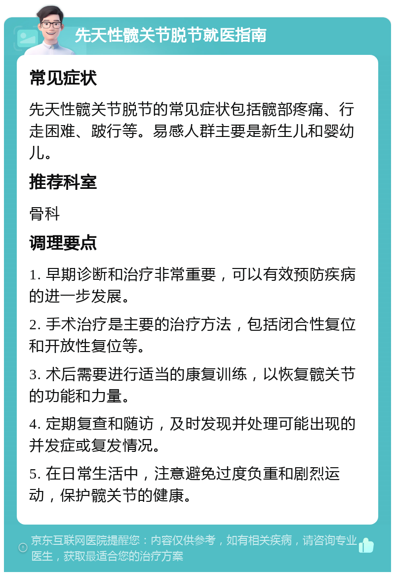 先天性髋关节脱节就医指南 常见症状 先天性髋关节脱节的常见症状包括髋部疼痛、行走困难、跛行等。易感人群主要是新生儿和婴幼儿。 推荐科室 骨科 调理要点 1. 早期诊断和治疗非常重要，可以有效预防疾病的进一步发展。 2. 手术治疗是主要的治疗方法，包括闭合性复位和开放性复位等。 3. 术后需要进行适当的康复训练，以恢复髋关节的功能和力量。 4. 定期复查和随访，及时发现并处理可能出现的并发症或复发情况。 5. 在日常生活中，注意避免过度负重和剧烈运动，保护髋关节的健康。