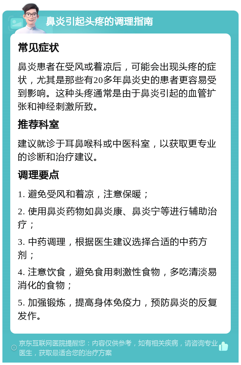 鼻炎引起头疼的调理指南 常见症状 鼻炎患者在受风或着凉后，可能会出现头疼的症状，尤其是那些有20多年鼻炎史的患者更容易受到影响。这种头疼通常是由于鼻炎引起的血管扩张和神经刺激所致。 推荐科室 建议就诊于耳鼻喉科或中医科室，以获取更专业的诊断和治疗建议。 调理要点 1. 避免受风和着凉，注意保暖； 2. 使用鼻炎药物如鼻炎康、鼻炎宁等进行辅助治疗； 3. 中药调理，根据医生建议选择合适的中药方剂； 4. 注意饮食，避免食用刺激性食物，多吃清淡易消化的食物； 5. 加强锻炼，提高身体免疫力，预防鼻炎的反复发作。