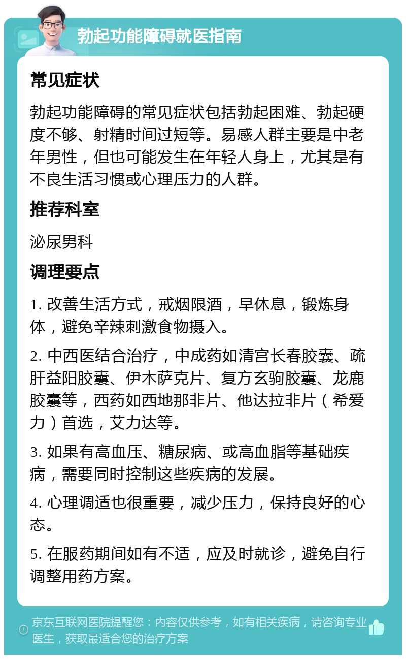 勃起功能障碍就医指南 常见症状 勃起功能障碍的常见症状包括勃起困难、勃起硬度不够、射精时间过短等。易感人群主要是中老年男性，但也可能发生在年轻人身上，尤其是有不良生活习惯或心理压力的人群。 推荐科室 泌尿男科 调理要点 1. 改善生活方式，戒烟限酒，早休息，锻炼身体，避免辛辣刺激食物摄入。 2. 中西医结合治疗，中成药如清宫长春胶囊、疏肝益阳胶囊、伊木萨克片、复方玄驹胶囊、龙鹿胶囊等，西药如西地那非片、他达拉非片（希爱力）首选，艾力达等。 3. 如果有高血压、糖尿病、或高血脂等基础疾病，需要同时控制这些疾病的发展。 4. 心理调适也很重要，减少压力，保持良好的心态。 5. 在服药期间如有不适，应及时就诊，避免自行调整用药方案。