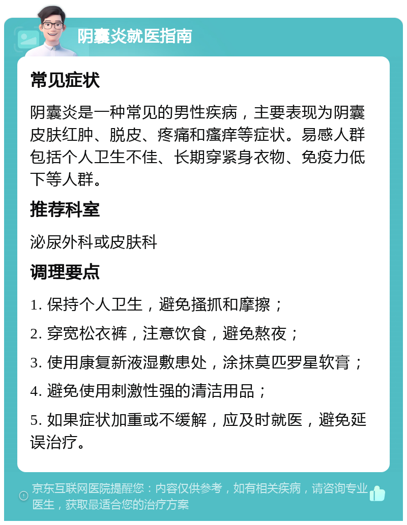 阴囊炎就医指南 常见症状 阴囊炎是一种常见的男性疾病，主要表现为阴囊皮肤红肿、脱皮、疼痛和瘙痒等症状。易感人群包括个人卫生不佳、长期穿紧身衣物、免疫力低下等人群。 推荐科室 泌尿外科或皮肤科 调理要点 1. 保持个人卫生，避免搔抓和摩擦； 2. 穿宽松衣裤，注意饮食，避免熬夜； 3. 使用康复新液湿敷患处，涂抹莫匹罗星软膏； 4. 避免使用刺激性强的清洁用品； 5. 如果症状加重或不缓解，应及时就医，避免延误治疗。